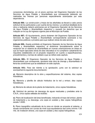 424
conexiones domiciliarias, sin el previo permiso del Organismo Operador de los
Servicios de Agua Potable y Alcantarillado que corresponda debiendo ser
realizadas las mismas por personas especialmente autorizadas por esta
dependencia.
Artículo 906.- La construcción y limpia de los albañales se llevará a cabo previa
solicitud de los particulares y por cuenta de los mismos. La solicitud detallada de la
obra a realizarse deberá autorizarse por el Organismo Operador de los Servicios
de Agua Potable y Alcantarillado respectivo y causará los derechos que se
indiquen en la Ley de Ingresos vigente para el Municipio de Puebla.
Artículo 907.- El Ayuntamiento, previo dictamen del Organismo Operador de los
Servicios de Agua Potable y Alcantarillado correspondiente autorizará a los
organismos públicos o privados para que realicen obras de este servicio.
Artículo 908.- Queda prohibido al Organismo Operador de los Servicios de Agua
Potable y Alcantarillado respectivo, el dictaminar favorablemente sobre la
recepción de un sistema de alcantarillado en nuevas urbanizaciones en áreas en
que se hayan ejecutado obras de esta naturaleza si no cumplieron cabalmente los
requisitos establecidos en el proyecto respectivo en cuanto a especificaciones,
procedimientos y normas de calidad a que se refiere este capítulo.
Artículo 909.- El Organismo Operador de los Servicios de Agua Potable y
Alcantarillado que corresponda, aprobará toda obra de drenaje y alcantarillado si
llena las condiciones que se establecen en este capítulo.
Artículo 910.- Para dar trámite a la aprobación, junto con la solicitud se
acompañará la siguiente documentación:
a). Memoria descriptiva de la obra y especificaciones del sistema, diez copias
fotostáticas.
b). Memoria y planilla de cálculo hidráulico de la red y emisor, diez copias
fotostáticas}.
c). Memoria de cálculo de la planta de tratamiento, cinco copias fotostáticas.
d). Solicitud de permiso de descarga de aguas residuales y prediales ante la
C.N.A., cinco copias selladas de recibido.
e). Plano de localización del área beneficiada, indicando el trazo del emisor, planta
de tratamiento y su descarga, una copia en acetato y diez copias heliográficas
escala 1:2000.
f). Plano topográfico actualizado de la zona en donde se proyecta el sistema, a
escala conveniente con curvas de nivel cuya equidistancia sea como mínimo 1.00
mts. de nivelación directa, una copia en acetato y diez copias heliográficas.
 