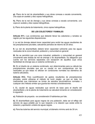 425
g). Plano de la red de alcantarillado y sus obras conexas a escala conveniente,
una copia en acetato y diez copias heliográficas.
h). Plano de la red de drenaje y sus obras conexas a escala conveniente, una
copia en acetato y diez copias heliográficas.
i). Plano de la planta de tratamiento, cinco copias heliográficas.
DE LOS COLECTORES Y RAMALES
Artículo 911.- Las condiciones que deberán llenar los colectores y ramales se
regirán por las siguientes disposiciones:
I. La red de drenaje deberá tener capacidad para recibir las aguas resultantes de
las precipitaciones pluviales, calculando periodos de retorno de 20 años;
II. La red de alcantarillado deberá tener capacidad suficiente para las aguas
residuales de la zona industrial, población y comunidad en general;
III. No se permitirá que una zona industrial, población o comunidad en general
únicamente este dotada de red de drenaje o de alcantarillado. Es obligación que
cuente con los servicios separados con excepción de aquellos cuya única
factibilidad de drenaje sea un sistema combinado; y
IV. En el diseño de un sistema combinado, son determinantes para su cálculo las
precipitaciones pluviales que por su caudal no son comparativas con las
residuales ya que éstas no afectan en condiciones normales los diámetros de
tubería calculados.
Artículo 912.- Para cuantificación de gastos resultantes de precipitaciones
pluviales, podrá utilizarse el método de burkí ziegler, ya que en éste, los
coeficientes que intervienen se toman de estudios pluviométricos normales o
cualquier otro método similar que guarda las mismas consideraciones.
I. EL caudal de aguas residuales que servirá de base para el diseño del
alcantarillado y de la planta de tratamiento se calculará tomando en consideración
lo siguiente:
a). Población de proyecto.- se considerarán 6 habitantes por lote.
b). El alcantarillado para aguas negras de una población, debe ser el reflejo del
servicio de agua potable por lo que respecto a la relación que existe entre la
dotación y aportación unitaria de aguas negras.
c). Para las tuberías del servicio municipal, el diámetro mínimo será de 30 cm.
 