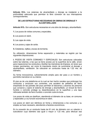 427
Artículo 914.- Los sistemas de alcantarillado y drenaje se instalarán a la
profundidad adecuada que permitan la libre conexión de sus interceptores
correspondientes.
DE LAS ESTRUCTURAS NECESARIAS EN OBRAS DE DRENAJE Y
ALCANTARILLADO
Artículo 915.- Son estructuras necesarias en una obra de drenaje y alcantarillado:
1. Los pozos de visitas comunes y especiales.
2. Los pozos en slant.
3. Las cajas de visita.
4. Los pozos y cajas de caída.
5. Coladeras, rejillas y bocas de tormenta.
Su utilización, dimensiones forma separación y materiales se regirán por las
siguientes disposiciones:
I. POZOS DE VISITA COMUNES Y ESPECIALES: Son estructuras colocadas
sobre las tuberías, a las que se tiene acceso por la superficie de la calle, sirven
para inspeccionar los conductos y facilitar las maniobras de limpieza, sin tener que
romper pavimentos, así como la importante misión de suministrar al drenaje y
alcantarillado, ventilación. Se colocarán en conductos hasta de 1.22 mts. de
diámetro.
Su forma troncocónica, suficientemente amplia para dar paso a un hombre y
permitirle maniobrar en su interior.
El piso es de una plataforma en la cual se han hecho canales que prolongan los
conductos y encauzan sus corrientes, una escalera de peldaños de fierro
empotrado en las paredes del pozo permiten el descenso y ascenso de personal
que conserve y opere el sistema de drenaje y alcantarillado; un brocal de fierro
fundido o concreto protege su desembocadura en la superficie y una tapa
reforzada también de fierro fundido o concreto cubre la boca.
Los pozos de visita se clasifican, atendiendo el diámetro de su base, en comunes
y especiales y a su función económica en slant.
Los pozos en slant son idénticos en forma y dimensiones a los comunes y su
empleo se hace necesario, atendiendo a factores económicos.
En la conexión de un conducto hasta de 61 cmt. de diámetro con un colector o
subcolector cuyo diámetro sea igual o mayor a 1.22 mts. para efectuar esa
 