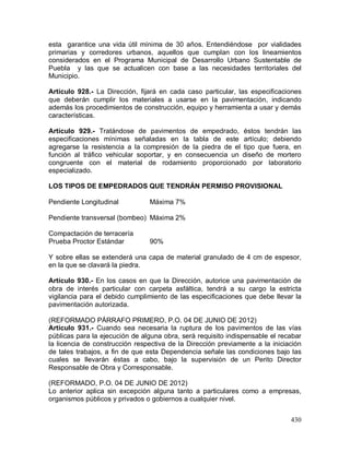 430
esta garantice una vida útil mínima de 30 años. Entendiéndose por vialidades
primarias y corredores urbanos, aquellos que cumplan con los lineamientos
considerados en el Programa Municipal de Desarrollo Urbano Sustentable de
Puebla y las que se actualicen con base a las necesidades territoriales del
Municipio.
Artículo 928.- La Dirección, fijará en cada caso particular, las especificaciones
que deberán cumplir los materiales a usarse en la pavimentación, indicando
además los procedimientos de construcción, equipo y herramienta a usar y demás
características.
Artículo 929.- Tratándose de pavimentos de empedrado, éstos tendrán las
especificaciones mínimas señaladas en la tabla de este artículo; debiendo
agregarse la resistencia a la compresión de la piedra de el tipo que fuera, en
función al tráfico vehicular soportar, y en consecuencia un diseño de mortero
congruente con el material de rodamiento proporcionado por laboratorio
especializado.
LOS TIPOS DE EMPEDRADOS QUE TENDRÁN PERMISO PROVISIONAL
Pendiente Longitudinal Máxima 7%
Pendiente transversal (bombeo) Máxima 2%
Compactación de terracería
Prueba Proctor Estándar 90%
Y sobre ellas se extenderá una capa de material granulado de 4 cm de espesor,
en la que se clavará la piedra.
Artículo 930.- En los casos en que la Dirección, autorice una pavimentación de
obra de interés particular con carpeta asfáltica, tendrá a su cargo la estricta
vigilancia para el debido cumplimiento de las especificaciones que debe llevar la
pavimentación autorizada.
(REFORMADO PÁRRAFO PRIMERO, P.O. 04 DE JUNIO DE 2012)
Artículo 931.- Cuando sea necesaria la ruptura de los pavimentos de las vías
públicas para la ejecución de alguna obra, será requisito indispensable el recabar
la licencia de construcción respectiva de la Dirección previamente a la iniciación
de tales trabajos, a fin de que esta Dependencia señale las condiciones bajo las
cuales se llevarán éstas a cabo, bajo la supervisión de un Perito Director
Responsable de Obra y Corresponsable.
(REFORMADO, P.O. 04 DE JUNIO DE 2012)
Lo anterior aplica sin excepción alguna tanto a particulares como a empresas,
organismos públicos y privados o gobiernos a cualquier nivel.
 
