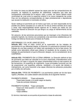 431
En todos los casos se deberán sanear las cepas para dar las compactaciones de
proyecto, se restituirá la superficie de rodamiento cualquiera que esta sea
consiguiendo uniformidad de la textura, color y junteo, así mismo deberá existir
continuidad de nivel entre la superficie anterior a la nueva trabajando las juntas
frías con los adhesivos correspondientes sin dejar protuberancias o depresiones
que acusen la restitución e incomoden el trafico.
Quien restituya el pavimento por el motivo que fuera, se hará responsable de los
posible (sic) daños causados en un radio de 10 mts en ambos sentidos de la cepa
o zanja, esta responsabilidad tendrá vigencia de 12 meses por medio de una
fianza que liberará la Dirección de que tenga a su cargo el mantenimiento de las
vialidades.
Sin perjuicio, de las sanciones pecuniarias que se impongan a los infractores del
presente Capítulo, los mismos son acreedores a las sanciones establecidas por el
Código de Defensa Social para el Estado de Puebla.
(REFORMADO, P.O. 04 DE JUNIO DE 2012)
Artículo 932.- Para el mejor control de la supervisión de los trabajos de
pavimentos en sus diferentes etapas, la Dirección no autorizará la iniciación de los
trabajos de una fase posterior sin haber sido aprobados los de la fase previa. Se
señala como laboratorio oficial para obtener el resultado de los ensayes en los
trabajos de pavimentación el que la Dirección designe, con la consideración de la
CAAPDROC.
Artículo 933.- PAVIMENTO EN LA ZONA URBANA: La Dirección definirá el tipo
de pavimento que deba ser colocado en la zona urbanizada, entendiéndose como
pavimento a la capa o conjunto de capas comprendidas entre el nivel superior de
las terracerías y la superficie de rodamiento, cuyas principales funciones son las
de proporcionar una superficie uniforme, resistente a la acción del tránsito e
intemperismo, así como transmitir a las capas inferiores los esfuerzos producidos
por el tráfico de vehículos.
Artículo 934.- TIPOS DE PAVIMENTO: Los pavimentos podrán ser de dos tipos:
rígidos y flexibles, los cuales estarán estructurados de la siguiente manera:
PAVIMENTO RÍGIDO *Capa subrasante
*Capa base (puede o no existir según el diseño)
*Losa de concreto hidráulico
PAVIMENTO FLEXIBLE *Capa subrasante
*Capa sub- base (puede o no existir según el diseño)
*Capa base
*Capa asfáltica
En término intermedio se encuentra el pavimento a base de adocreto.
 