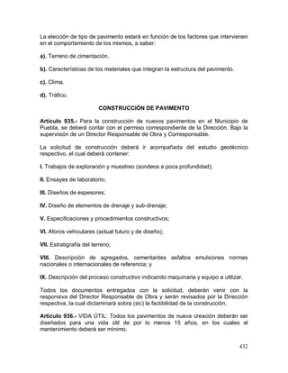 432
La elección de tipo de pavimento estará en función de los factores que intervienen
en el comportamiento de los mismos, a saber:
a). Terreno de cimentación.
b). Características de los materiales que integran la estructura del pavimento.
c). Clima.
d). Tráfico.
CONSTRUCCIÓN DE PAVIMENTO
Artículo 935.- Para la construcción de nuevos pavimentos en el Municipio de
Puebla, se deberá contar con el permiso correspondiente de la Dirección. Bajo la
supervisión de un Director Responsable de Obra y Corresponsable.
La solicitud de construcción deberá ir acompañada del estudio geotécnico
respectivo, el cual deberá contener:
I. Trabajos de exploración y muestreo (sondeos a poca profundidad);
II. Ensayes de laboratorio;
III. Diseños de espesores;
IV. Diseño de elementos de drenaje y sub-drenaje;
V. Especificaciones y procedimientos constructivos;
VI. Aforos vehiculares (actual futuro y de diseño);
VII. Estratigrafía del terreno;
VIII. Descripción de agregados, cementantes asfaltos emulsiones normas
nacionales o internacionales de referencia; y
IX. Descripción del proceso constructivo indicando maquinaria y equipo a utilizar.
Todos los documentos entregados con la solicitud, deberán venir con la
responsiva del Director Responsable de Obra y serán revisados por la Dirección
respectiva, la cual dictaminará sobra (sic) la factibilidad de la construcción.
Artículo 936.- VIDA ÚTIL: Todos los pavimentos de nueva creación deberán ser
diseñados para una vida útil de por lo menos 15 años, en los cuales el
mantenimiento deberá ser mínimo.
 