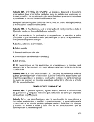 433
Artículo 937.- CONTROL DE CALIDAD: La Dirección, designará al laboratorio
encargado de llevar el control de calidad de todos los trabajos que se ejecuten en
la pavimentación y dar cumplimiento a las especificaciones y normas constructivas
aprobadas en el permiso de construcción respectivo.
El importe de los trabajos de control de calidad, será por cuenta de los propietarios
o dueños donde se realicen estas obras.
Artículo 938.- El Ayuntamiento, será el encargado del mantenimiento en todo el
Municipio, existiendo dos modalidades de aplicación:
A) El mantenimiento de pavimentos correspondientes a avenidas y calles
principales, cuyos tratamientos serán ejecutados por y a juicio del Ayuntamiento,
incluyendo los siguientes trabajos:
1. Bacheo, calavereo o renivelación.
2. Sobre carpeta.
3. Reconstrucción parcial o total.
4. Conservación de elementos de drenaje; y
5. Sub-drenaje.
B) El mantenimiento de los pavimentos en urbanizaciones o colonias, será
ejecutado por el Ayuntamiento, con cargo a los propietarios o habitantes de dichas
comunidades.
Artículo 939.- RUPTURA DE PAVIMENTOS: La ruptura de pavimentos en la vía
pública, para la reparación o conexión de cualquier instalación, deberá contar con
el permiso expedido por la Dirección, en el cual se indicarán las condiciones bajo
las cuales se autoricen las licencias respectivas, aplicando lo referente al artículo
931 del presente Capítulo.
GUARNICIONES Y BANQUETAS
Artículo 940.- El presente apartado, regulará todo lo referente a construcciones
de guarniciones y banquetas realizadas por particulares así como por empresas
constructoras en el Municipio.
Artículo 941.- Las especificaciones para la construcción de guarniciones y
banquetas, se ajustarán a lo establecido en este apartado, y la autorización para la
construcción de las mismas, será otorgada por conducto de la Dirección, siempre
y cuando se ajusten a todas y cada una de las especificaciones que se
contemplen en el presente capítulo.
 