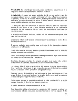 435
Artículo 948.- Se entiende por banqueta, acera o andador a las porciones de la
vía pública destinadas especialmente al tránsito peatonal.
Artículo 949.- En calles con arroyo vehicular de 12 mts. de ancho o más, las
banquetas deberán tener un andador mínimo de 1.60 mts., suficiente para alojar a
un peatón y a una silla de ruedas. Además, la banqueta deberá contar con una
área verde de un ancho mínimo de 80 cm. El ancho del área verde no podrá ser
menor del 25% del ancho total de la banqueta.
Las banquetas deberán construirse de concreto hidráulico con una resistencia
mínima de 150 kg/cm2
a los 28 días, espesor mínimo de 8 cm y pendiente
transversal del uno y medio al dos por ciento con sentido hacia los arroyos del
tránsito vehicular.
El acabado del concreto hidráulico, deberá ser con textura antiderrapante y de
color uniforme natural.
Únicamente deben existir colores contrastantes en los cambios de nivel y donde
exista algún obstáculo.
El uso de cualquier otro material para pavimento de las banquetas, requiere
autorización de la Dirección.
Queda estrictamente prohibido construir gradas y/o escalones sobre la banqueta
para dar acceso a una propiedad.
En las banquetas y/o cruces peatonales, la banqueta deberá alojar como mínimo
una rampa con ancho mínimo de 1.40 metros.
En el caso de optar por alojar dos rampas, una para cada cruce, éstas tendrán
ancho mínimo de un metro, respetando una pendiente mínima del 8%.
Las rampas deberán tener una superficie con material o textura antiderrapante,
firme y uniforme, y en el caso de que no cuenten con una limitante o tope, deberá
incluirse un bordo o cordón guía a todo lo largo de la rampa.
Cualquier cambio de desnivel en las banquetas se tiene que resolver con una
rampa de todo el ancho del andador. La longitud de la rampa será la necesaria
para no sobrepasar la pendiente máxima del 8%.
En los casos en que la pendiente propia de la calle exceda al 8%, se podrá
resolver el cambio de desnivel con algunos escalones.
El peralte máximo de cada escalón será de 16 cm.
Esta disposición obliga al propietario o poseedor del inmueble a colocar un
pasamanos del lado del área verde, cuando el cambio de desnivel requiera de 3 o
 
