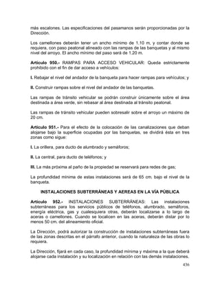 436
más escalones. Las especificaciones del pasamanos serán proporcionadas por la
Dirección.
Los camellones deberán tener un ancho mínimo de 1.10 m, y contar donde se
requiera, con paso peatonal alineado con las rampas de las banquetas y al mismo
nivel del arroyo. El ancho mínimo del paso será de 1.20 m.
Artículo 950.- RAMPAS PARA ACCESO VEHICULAR: Queda estrictamente
prohibido con el fin de dar acceso a vehículos:
I. Rebajar el nivel del andador de la banqueta para hacer rampas para vehículos; y
II. Construir rampas sobre el nivel del andador de las banquetas.
Las rampas de tránsito vehicular se podrán construir únicamente sobre el área
destinada a área verde, sin rebasar al área destinada al tránsito peatonal.
Las rampas de tránsito vehicular pueden sobresalir sobre el arroyo un máximo de
20 cm.
Artículo 951.- Para el efecto de la colocación de las canalizaciones que deban
alojarse bajo la superficie ocupadas por las banquetas, se dividirá ésta en tres
zonas como sigue:
I. La orillera, para ducto de alumbrado y semáforos;
II. La central, para ducto de teléfonos; y
III. La más próxima al paño de la propiedad se reservará para redes de gas;
La profundidad mínima de estas instalaciones será de 65 cm. bajo el nivel de la
banqueta.
INSTALACIONES SUBTERRÁNEAS Y AEREAS EN LA VÍA PÚBLICA
Artículo 952.- INSTALACIONES SUBTERRÁNEAS: Las instalaciones
subterráneas para los servicios públicos de teléfonos, alumbrado, semáforos,
energía eléctrica, gas y cualesquiera otras, deberán localizarse a lo largo de
aceras o camellones. Cuando se localicen en las aceras, deberán distar por lo
menos 50 cm. del alineamiento oficial.
La Dirección, podrá autorizar la construcción de instalaciones subterráneas fuera
de las zonas descritas en el párrafo anterior, cuando la naturaleza de las obras lo
requiera.
La Dirección, fijará en cada caso, la profundidad mínima y máxima a la que deberá
alojarse cada instalación y su localización en relación con las demás instalaciones.
 