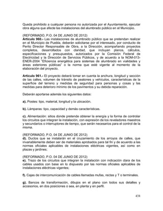 438
Queda prohibido a cualquier persona no autorizada por el Ayuntamiento, ejecutar
obra alguna que afecte las instalaciones del alumbrado público en el Municipio.
(REFORMADO, P.O. 04 DE JUNIO DE 2012)
Artículo 960.- Las instalaciones de alumbrado público que se pretendan realizar
en el Municipio de Puebla, deberán solicitarse por el interesado, por conducto de
Perito Director Responsable de Obra, a la Dirección, acompañando proyectos
completos, desarrollados con claridad, que incluyan planos, cálculos,
especificaciones y presupuestos, autorizados por la Comisión Federal de
Electricidad y la Dirección de Servicios Públicos, y de acuerdo a la NOM-013-
ENER-2004 “Eficiencia energética para sistemas de alumbrado en vialidades y
áreas exteriores públicas” o la norma que esté vigente al momento de la
elaboración del proyecto.
Artículo 961.- El proyecto deberá tomar en cuenta la anchura, longitud y sección
de las calles, volumen de tránsito de peatones y vehículos, características de la
superficie del terreno y medidas de seguridad para personas y cosas y las
medidas para deterioro mínimo de los pavimentos y su debida reparación.
Deberán aportarse además los siguientes datos:
a). Postes: tipo, material, longitud y la ubicación.
b). Lámparas: tipo, capacidad y demás características.
c). Alimentación: sitios donde pretende obtener la energía y la forma de controlar
los circuitos que integran la instalación, con expresión de los reveladores maestros
y secundarios o interruptores de tiempo, que serán necesarios para el control de la
misma.
(REFORMADO, P.O. 04 DE JUNIO DE 2012)
d). Ductos que se instalarán en el cruzamiento de los arroyos de calles, que
invariablemente deben ser de materiales aprobados para tal fin y de acuerdo a las
normas oficiales aplicables de instalaciones eléctricas vigentes, así como en
plazas y jardines;
(REFORMADO, P.O. 04 DE JUNIO DE 2012)
e). Trazo de los circuitos que integran la instalación con indicación clara de los
cables usados con base en lo dispuesto por las normas oficiales aplicables de
instalaciones eléctricas vigentes;
f). Cajas de intercomunicación de cables llamadas mufas, rectas y T o terminales.
g). Bancos de transformación, dibujos en el plano con todos sus detalles y
accesorios, en dos posiciones o sea, en planta y en perfil.
 