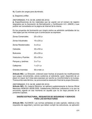 439
h). Cuadro de cargas para alumbrado.
i). Diagrama unifilar.
(REFORMADO, P.O. 04 DE JUNIO DE 2012)
j). Especificaciones de los materiales que se usarán con el número de registro
asignados por la Asociación de Normalización y Certificación A.C. (ANCE) y que
podrán ser consultados en la página de Internet de la misma;
En los proyectos de iluminación por ningún motivo se admitirán cantidades de luz
más bajas que las mínimas que a continuación se expresan:
Zonas Comerciales 20 a 30 Lx
Zonas Industriales 10 a 20 Lx
Zonas Residenciales 3 a 5 Lx
Calzadas 30 a 50 Lx
Bulevares 20 a 30 Lx
Viaductos y Puentes 20 a 30 Lx
Parques y Jardines 3 a 7 Lx
Callejones 1 a 21 Lx
Grandes Avenidas 50 a más Lx
Artículo 962.- La Dirección, ordenará sean hechas al proyecto las modificaciones
que juzgue convenientes, previa audiencia al solicitante, quien dispondrá de un
plazo no mayor de 5 días para expresar por escrito su inconformidad si la tuviese.
Transcurrido este término, se pronunciará la resolución final de la propia Dirección.
(REFORMADO, P.O. 04 DE JUNIO DE 2012)
Artículo 963.- En materia Eléctrica; se aplicará supletoriamente la Norma Oficial
Mexicana NOM-001-SEDE-2005, Instalaciones Eléctricas (utilización) o la que se
encuentre vigente en ese momento en aquello que no se haya previsto en el
presente Capítulo.
DISEÑO ESTRUCTURAL, REQUISITOS DE SEGURIDAD Y SERVICIO
PARA LAS ESTRUCTURAS
Artículo 964.- ALCANCE: Las normas señaladas en este capítulo, relativas a los
requisitos de seguridad y servicio que deben cumplir las estructuras, se aplicarán
 