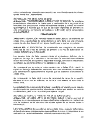 440
a las construcciones, reparaciones o demoliciones y modificaciones de las obras a
que se refiere este Ordenamiento.
(REFORMADO, P.O. 04 DE JUNIO DE 2012)
Artículo 965.- PROCEDIMIENTOS ALTERNATIVOS DE DISEÑO: Se aceptarán
procedimientos alternativos de diseño para la verificación de la seguridad si se
demuestra que proporcionan niveles de seguridad siempre y cuando no sean de
igual magnitud o mayores que los que se obtengan empleando los previstos en
este ordenamiento, previamente aprobados por la Dirección con la consideración
de la CAAPDROC.
ESTADOS LÍMITE
Artículo 966.- DEFINICIÓN: Para los efectos de este Capítulo, se entenderá por
estado límite, aquella etapa del comportamiento a partir de la cual una estructura,
o parte de ella, deja de cumplir con alguna función para la que fue proyectada.
Artículo 967.- CLASIFICACIÓN: Se considerarán dos categorías de estados
límite: los de falla y los de servicio; los primeros a su vez se subdividirán en
estados de falla frágil y de falla dúctil.
Los estados límite de falla, corresponderán al agotamiento definitivo de la
capacidad de carga de la estructura o de cualquiera de sus miembros o al hecho
de que la estructura, sin agotar su capacidad de carga, sufra daños irreversibles
que afecten su resistencia ante nuevas aplicaciones de carga.
Se considerará que los estados límite corresponden a fallas dúctil, cuando la
capacidad de carga de la sección, elemento o estructura en cuestión, se mantenga
para deformaciones apreciablemente mayores que las existentes al alcanzarse el
estado límite.
Se considerarán de falla frágil cuando la capacidad de carga de la sección,
elemento o estructura en cuestión, se reduzca bruscamente al alcanzarse el
estado límite.
Los estados límite de servicio tendrán lugar, cuando la estructura llegue a estados
de deformaciones, agrietamientos, vibraciones o daños que afecten su correcto
funcionamiento, pero no su capacidad para soportar cargas.
(REFORMADO PÁRRAFO PRIMERO, P.O. 04 DE JUNIO DE 2012)
Artículo 968.- ESTADOS LÍMITE DE SERVICIO: Deberá revisarse que bajo el
efecto de las combinaciones de acciones clasificadas en la categoría I del artículo
976, la respuesta de la estructura no exceda alguno de los límites fijados a
continuación:
I. DEFORMACIONES: Se considerará como estado límite, cualquier deformación
de la estructura que ocasione daños inaceptables a la propia construcción o a sus
vecinas o que cause interferencia a instalaciones de servicio público.
 