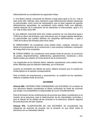 441
Adicionalmente se considerarán los siguientes límites:
1. Una flecha vertical, incluyendo los efectos a largo plazo igual a 0.5 cm., más el
claro entre 240. Además, para miembros cuyas deformaciones afecten elementos
no estructurales, como muros de mampostería, que no sean capaces de soportar
deformaciones apreciables, se considerará como estado límite una deflexión,
medida después de la colocación de los elementos no estructurales, igual a 0.3
cm. más el claro entre 480.
2. Una deflexión horizontal entre dos niveles sucesivos de una estructura igual a
1/250 de la altura del entrepiso, para estructuras que no tengan ligados elementos
no estructurales que puedan dañarse con pequeñas deformaciones, o igual a
1/500 de la altura del entrepiso para otros casos.
II. VIBRACIONES: Se considerará como estado límite, cualquier vibración que
afecte el funcionamiento de la construcción o que produzca molestias o sensación
de inseguridad a los ocupantes;
III. OTROS DAÑOS: Se considerará como estado límite de servicio, la ocurrencia
de grietas, desprendimientos, astillamientos, aplastamientos, torceduras y otros
daños locales que afecten el funcionamiento de la construcción;
Las magnitudes de los distintos daños, deberán considerarse como estado límite,
serán definidas para los distintos materiales, por la Dirección.
Cuando se consideren los efectos de sismo, deberá revisarse que no exceda los
límites fijados en el capítulo correspondiente
Para el diseño de cimentaciones y excavaciones, se cumplirá con los requisitos,
relativos a estados límite de servicio.
ACCIONES
Artículo 969.- CRITERIO PARA CONSIDERAR LAS ACCIONES: En el diseño de
una estructura deberá considerarse el efecto combinado de todas las acciones
que tengan una probabilidad no despreciable de ocurrir simultáneamente.
Para la formación de las combinaciones de acciones que deben considerarse en la
revisión de la estructura, para la determinación de las intensidades nominales y
para el cálculo de los efectos de las acciones en la estructura, deberán seguirse
las prescripciones de este Capítulo.
Artículo 970.- CLASIFICACIÓN DE LAS ACCIONES: Se considerarán tres
categorías de acciones de acuerdo con la duración en que obran sobre la
estructura con su intensidad máxima:
 