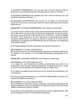 442
I. ACCIONES PERMANENTES: Son las que obran en forma continua sobre la
estructura y cuya intensidad puede considerarse que no varía con el tiempo;
II. ACCIONES VARIABLES: Son aquellas que obran sobre la estructura con una
intensidad variable en el tiempo; y
III. ACCIONES ACCIDENTALES: Son las que no se deben al funcionamiento
propio de la estructura y que pueden alcanzar valores significativos sólo durante
lapsos breves.
Artículo 971.- ACCIONES PERMANENTES: Esta categoría comprenderá:
I. La carga muerta, debida al peso propio de los elementos estructurales y al peso
de los elementos no estructurales incluyendo las instalaciones, al peso del equipo
que ocupe una posición fija y permanente en la construcción y al peso estimado
de futuros muros divisorios y de otros elementos no estructurales que puedan
colocarse posteriormente. Su efecto se tomará en cuenta en la forma que se
especifique en el apartado de Procedimientos para la Evaluación de la Seguridad
del presente Capítulo.
II. El empuje estático de tierras y de líquidos, de carácter permanente; y
(REFORMADA, P.O. 04 DE JUNIO DE 2012)
III. Las deformaciones y los desplazamientos impuestos a la estructura tales como
los debidos a pre esfuerzo y a movimientos diferenciales permanentes de los
apoyos.
Artículo 972.- ACCIONES VARIABLES: Esta categoría comprenderá:
(REFORMADA, P.O. 04 DE JUNIO DE 2012)
I. La carga viva, que representa las fuerzas gravitacionales que obran en la
construcción y que no tienen carácter permanente. Su efecto se tomará en cuenta
en la forma que se especifica en el apartado relativo a Cargas Vivas.
II. Los efectos causados en las estructuras por los cambios de temperaturas y por
contracciones;
III. Las deformaciones impuestas y los hundimientos diferenciales que tengan una
intensidad variable con el tiempo; y
(REFORMADA, P.O. 04 DE JUNIO DE 2012)
IV. Los efectos de maquinaria y equipo, incluyendo, cuando sean significativas, las
acciones dinámicas que el funcionamiento de máquinas induzca en las estructuras
debido a vibraciones, impacto y frenado.
De acuerdo con la combinación de acciones para la cual se está diseñando, esta
acción variable se tomará con tres posibles intensidades:
 