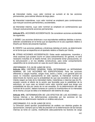 443
a) Intensidad media, cuyo valor nominal se sumará al de las acciones
permanentes, para estimar efectos de largo plazo.
b) Intensidad instantánea, cuyo valor nominal se empleará para combinaciones
que incluyan acciones permanentes y accidentales.
c) Intensidad máxima, cuyo valor nominal se empleará en combinaciones que
incluyan exclusivamente acciones permanentes.
Artículo 973.- ACCIONES ACCIDENTALES: Se consideran acciones accidentales
las siguientes:
I. SISMO: Las acciones dinámicas o sus equivalentes estáticas debidas a sismos,
deberán considerarse en la forma que se especifica en la (sic) apartado relativo a
Diseño por Sismo del presente Capítulo;
II. VIENTO: Las acciones estáticas y dinámicas debidas al viento, se determinarán
en la forma que se especifica en el apartado relativo a Diseño por Viento;
III. OTRAS ACCIONES ACCIDENTALES: Estas serán explosiones, incendios y
otras acciones que puedan ocurrir en casos extraordinarios. En general, no será
necesario incluirlas en el diseño formal, sino únicamente tomar precauciones, en
la estructuración y en los detalles constructivos, para evitar comportamiento
catastrófico de la construcción en caso de ocurrir tales acciones.
(REFORMADO, P.O. 04 DE JUNIO DE 2012)
Artículo 974.- CRITERIO GENERAL PARA DETERMINAR LA INTENSIDAD
NOMINAL DE LAS ACCIONES NO ESPECIFICADAS: Para las acciones
diferentes a cargas muertas, cargas vivas, sismo y viento, y en general para los
casos no incluidos expresamente en este capítulo, la intensidad nominal se
determinará de manera que la probabilidad de que sea excedida en el lapso del
interés (según se trate de la intensidad media, instantánea o máxima) sea de 2%,
excepto cuando el efecto de la acción sea favorable para la estabilidad de la
estructura, en cuyo caso se tomará como valor nominal aquél que tenga una
probabilidad de dos por ciento de no ser excedido. En la determinación del valor
nominal de la acción, deberá tomarse en cuenta la incertidumbre en la intensidad
de la misma y la que se deba a la idealización del sistema de carga.
Artículo 975.- DETERMINACIÓN DE LOS EFECTOS DE LAS ACCIONES: Las
fuerzas internas y las deformaciones producidas por las acciones en las
estructuras se determinarán mediante un análisis estructural.
(REFORMADO, P.O. 04 DE JUNIO DE 2012)
La Dirección podrá aprobar procedimientos de análisis con distintos grados de
aproximación, siempre que su falta de precisión en la determinación de las fuerzas
internas se tome en cuenta, modificando adecuadamente los factores de carga
 