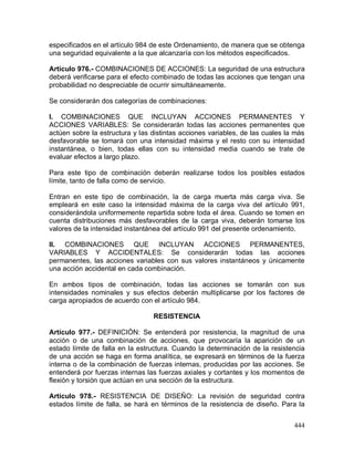 444
especificados en el artículo 984 de este Ordenamiento, de manera que se obtenga
una seguridad equivalente a la que alcanzaría con los métodos especificados.
Artículo 976.- COMBINACIONES DE ACCIONES: La seguridad de una estructura
deberá verificarse para el efecto combinado de todas las acciones que tengan una
probabilidad no despreciable de ocurrir simultáneamente.
Se considerarán dos categorías de combinaciones:
I. COMBINACIONES QUE INCLUYAN ACCIONES PERMANENTES Y
ACCIONES VARIABLES: Se considerarán todas las acciones permanentes que
actúen sobre la estructura y las distintas acciones variables, de las cuales la más
desfavorable se tomará con una intensidad máxima y el resto con su intensidad
instantánea, o bien, todas ellas con su intensidad media cuando se trate de
evaluar efectos a largo plazo.
Para este tipo de combinación deberán realizarse todos los posibles estados
límite, tanto de falla como de servicio.
Entran en este tipo de combinación, la de carga muerta más carga viva. Se
empleará en este caso la intensidad máxima de la carga viva del artículo 991,
considerándola uniformemente repartida sobre toda el área. Cuando se tomen en
cuenta distribuciones más desfavorables de la carga viva, deberán tomarse los
valores de la intensidad instantánea del artículo 991 del presente ordenamiento.
II. COMBINACIONES QUE INCLUYAN ACCIONES PERMANENTES,
VARIABLES Y ACCIDENTALES: Se considerarán todas las acciones
permanentes, las acciones variables con sus valores instantáneos y únicamente
una acción accidental en cada combinación.
En ambos tipos de combinación, todas las acciones se tomarán con sus
intensidades nominales y sus efectos deberán multiplicarse por los factores de
carga apropiados de acuerdo con el artículo 984.
RESISTENCIA
Artículo 977.- DEFINICIÓN: Se entenderá por resistencia, la magnitud de una
acción o de una combinación de acciones, que provocaría la aparición de un
estado límite de falla en la estructura. Cuando la determinación de la resistencia
de una acción se haga en forma analítica, se expresará en términos de la fuerza
interna o de la combinación de fuerzas internas, producidas por las acciones. Se
entenderá por fuerzas internas las fuerzas axiales y cortantes y los momentos de
flexión y torsión que actúan en una sección de la estructura.
Artículo 978.- RESISTENCIA DE DISEÑO: La revisión de seguridad contra
estados límite de falla, se hará en términos de la resistencia de diseño. Para la
 