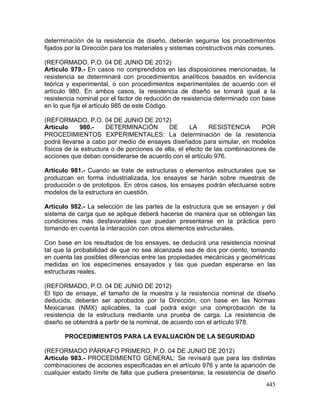 445
determinación de la resistencia de diseño, deberán seguirse los procedimientos
fijados por la Dirección para los materiales y sistemas constructivos más comunes.
(REFORMADO, P.O. 04 DE JUNIO DE 2012)
Artículo 979.- En casos no comprendidos en las disposiciones mencionadas, la
resistencia se determinará con procedimientos analíticos basados en evidencia
teórica y experimental, o con procedimientos experimentales de acuerdo con el
artículo 980. En ambos casos, la resistencia de diseño se tomará igual a la
resistencia nominal por el factor de reducción de resistencia determinado con base
en lo que fija el artículo 985 de este Código.
(REFORMADO, P.O. 04 DE JUNIO DE 2012)
Artículo 980.- DETERMINACIÓN DE LA RESISTENCIA POR
PROCEDIMIENTOS EXPERIMENTALES: La determinación de la resistencia
podrá llevarse a cabo por medio de ensayes diseñados para simular, en modelos
físicos de la estructura o de porciones de ella, el efecto de las combinaciones de
acciones que deban considerarse de acuerdo con el artículo 976.
Artículo 981.- Cuando se trate de estructuras o elementos estructurales que se
produzcan en forma industrializada, los ensayes se harán sobre muestras de
producción o de prototipos. En otros casos, los ensayes podrán efectuarse sobre
modelos de la estructura en cuestión.
Artículo 982.- La selección de las partes de la estructura que se ensayen y del
sistema de carga que se aplique deberá hacerse de manera que se obtengan las
condiciones más desfavorables que puedan presentarse en la práctica pero
tomando en cuenta la interacción con otros elementos estructurales.
Con base en los resultados de los ensayes, se deducirá una resistencia nominal
tal que la probabilidad de que no sea alcanzada sea de dos por ciento, tomando
en cuenta las posibles diferencias entre las propiedades mecánicas y geométricas
medidas en los especímenes ensayados y las que puedan esperarse en las
estructuras reales.
(REFORMADO, P.O. 04 DE JUNIO DE 2012)
El tipo de ensaye, el tamaño de la muestra y la resistencia nominal de diseño
deducida, deberán ser aprobados por la Dirección, con base en las Normas
Mexicanas (NMX) aplicables, la cual podrá exigir una comprobación de la
resistencia de la estructura mediante una prueba de carga. La resistencia de
diseño se obtendrá a partir de la nominal, de acuerdo con el artículo 978.
PROCEDIMIENTOS PARA LA EVALUACIÓN DE LA SEGURIDAD
(REFORMADO PÁRRAFO PRIMERO, P.O. 04 DE JUNIO DE 2012)
Artículo 983.- PROCEDIMIENTO GENERAL: Se revisará que para las distintas
combinaciones de acciones especificadas en el artículo 976 y ante la aparición de
cualquier estado límite de falla que pudiera presentarse, la resistencia de diseño
 