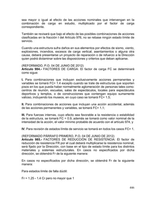 446
sea mayor o igual al efecto de las acciones nominales que intervengan en la
combinación de carga en estudio, multiplicado por el factor de carga
correspondiente.
También se revisará que bajo el efecto de las posibles combinaciones de acciones
clasificadas en la fracción I del Artículo 976, no se rebase ningún estado límite de
servicio.
Cuando una estructura sufra daños en sus elementos por efectos de sismo, viento,
explosiones, incendios, excesos de carga vertical, asentamientos o alguna otra
causa, deberá presentarse un proyecto de reparación o de refuerzo a la Dirección
quien podrá dictaminar sobre las disposiciones y criterios que deban aplicarse.
(REFORMADO, P.O. 04 DE JUNIO DE 2012)
Artículo 984.- FACTORES DE CARGA: El factor de carga FC se determinará
como sigue:
I. Para combinaciones que incluyan exclusivamente acciones permanentes y
variables se tomará FC= 1.4 excepto cuando se trate de estructuras que soporten
pisos en los que pueda haber normalmente aglomeración de personas tales como:
centros de reunión, escuelas, salas de espectáculos, locales para espectáculos
deportivos y templos, o de construcciones que contengan equipo sumamente
valioso, incluyendo los museos, en cuyo caso se tomará FC= 1.5;
II. Para combinaciones de acciones que incluyan una acción accidental, además
de las acciones permanentes y variables, se tomará FC= 1.1;
III. Para fuerzas internas, cuyo efecto sea favorable a la resistencia o estabilidad
de la estructura, se tomará FC = 0.9; además se tomará como valor nominal de la
intensidad de la acción, el valor mínimo probable de acuerdo con el artículo 974, y
IV. Para revisión de estados límite de servicio se tomará en todos los casos FC= 1.
(REFORMADO PÁRRAFO PRIMERO, P.O. 04 DE JUNIO DE 2012)
Artículo 985.- FACTORES DE REDUCCIÓN DE RESISTENCIA: El factor de
reducción de resistencia FR por el cual deberá multiplicarse la resistencia nominal,
será fijado por la Dirección, con base en el tipo de estado límite para los distintos
materiales y sistemas estructurales. En casos no especificados por dicha
dirección, se obtendrá Fr de la siguiente manera:
En casos no especificados por dicha dirección, se obtendrá Fr de la siguiente
manera:
Para estados límite de falla dúctil:
Fr = 1.25 - 1.4 Cr pero no mayor que 1
 