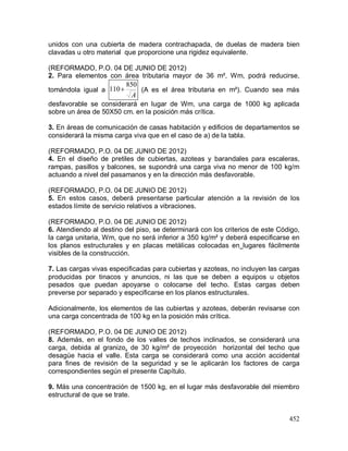 452
unidos con una cubierta de madera contrachapada, de duelas de madera bien
clavadas u otro material que proporcione una rigidez equivalente.
(REFORMADO, P.O. 04 DE JUNIO DE 2012)
2. Para elementos con área tributaria mayor de 36 m², Wm, podrá reducirse,
tomándola igual a
A
850
110 (A es el área tributaria en m²). Cuando sea más
desfavorable se considerará en lugar de Wm, una carga de 1000 kg aplicada
sobre un área de 50X50 cm. en la posición más crítica.
3. En áreas de comunicación de casas habitación y edificios de departamentos se
considerará la misma carga viva que en el caso de a) de la tabla.
(REFORMADO, P.O. 04 DE JUNIO DE 2012)
4. En el diseño de pretiles de cubiertas, azoteas y barandales para escaleras,
rampas, pasillos y balcones, se supondrá una carga viva no menor de 100 kg/m
actuando a nivel del pasamanos y en la dirección más desfavorable.
(REFORMADO, P.O. 04 DE JUNIO DE 2012)
5. En estos casos, deberá presentarse particular atención a la revisión de los
estados límite de servicio relativos a vibraciones.
(REFORMADO, P.O. 04 DE JUNIO DE 2012)
6. Atendiendo al destino del piso, se determinará con los criterios de este Código,
la carga unitaria, Wm, que no será inferior a 350 kg/m² y deberá especificarse en
los planos estructurales y en placas metálicas colocadas en lugares fácilmente
visibles de la construcción.
7. Las cargas vivas especificadas para cubiertas y azoteas, no incluyen las cargas
producidas por tinacos y anuncios, ni las que se deben a equipos u objetos
pesados que puedan apoyarse o colocarse del techo. Estas cargas deben
preverse por separado y especificarse en los planos estructurales.
Adicionalmente, los elementos de las cubiertas y azoteas, deberán revisarse con
una carga concentrada de 100 kg en la posición más crítica.
(REFORMADO, P.O. 04 DE JUNIO DE 2012)
8. Además, en el fondo de los valles de techos inclinados, se considerará una
carga, debida al granizo, de 30 kg/m² de proyección horizontal del techo que
desagüe hacia el valle. Esta carga se considerará como una acción accidental
para fines de revisión de la seguridad y se le aplicarán los factores de carga
correspondientes según el presente Capítulo.
9. Más una concentración de 1500 kg, en el lugar más desfavorable del miembro
estructural de que se trate.
 