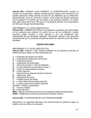 453
Artículo 992.- CARGAS VIVAS DURANTE LA CONSTRUCCIÓN: Durante el
proceso de construcción, deberán considerarse las cargas vivas transitorias que
pueden producirse; éstas incluirán el peso de los materiales que se almacenen
temporalmente, el de los vehículos y equipo, el del colado de plantas superiores
que se apoyen en la planta que se analiza y del personal necesario, no siendo
éste último peso menor que 150 kg/m² se considerará además una concentración
de 150 kg en el lugar más desfavorable.
(REFORMADO, P.O. 04 DE JUNIO DE 2012)
Artículo 993.- CAMBIOS DE CARGA: El propietario o poseedor será responsable
de los perjuicios que ocasione el cambio de uso de una edificación, cuando
produzca cargas muertas o vivas mayores o con una distribución más
desfavorable que las del diseño aprobado, haciéndose acreedor a las sanciones
administrativas que la autoridad competente determine, además de las del diseño
aprobado.
DISEÑO POR SISMO
(REFORMADO, P.O. 04 DE JUNIO DE 2012)
Artículo 994.- Notación: Cada símbolo empleado en los siguientes artículos se
definirá donde se utilice; los más importantes son:
a = Ordenada del espectro de diseño.
ao = Coeficiente de aceleración del terreno.
C = Coeficiente sísmico.
g = Aceleración de la gravedad.
h i = Altura de la masa “i” sobre el desplante.
Pi = Fuerza lateral de inercia sobre la masa “i”.
Q = Factor de comportamiento sísmico.
Q´ = Factor reductivo.
r = Exponente que depende del tipo de terreno.
R = Respuesta total.
Ri = Respuesta del modo i.
T = Periodo natural de interés.
Ta = Límite inferior de la meseta espectral.
Tb = Límite superior de la meseta espectral.
Tc= 2Ta = Periodo característico.
V = Fuerza cortante.
Wi = Peso del nivel i.
MDS = Manual de Diseño por Sismo de la Comisión Federal de Electricidad.
RCDF = Reglamento de Construcciones para el Distrito Federal.
Artículo 995.- CLASIFICACIÓN DE LAS CONSTRUCCIONES
Atendiendo a la seguridad estructura, las construcciones se clasifican según su
destino como se indica a continuación:
 
