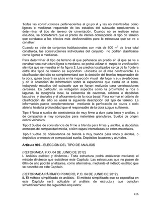 456
Todas las construcciones pertenecientes al grupo A y las no clasificadas como
ligeras o medianas requerirán de los estudios del subsuelo conducentes a
determinar el tipo de terreno de cimentación. Cuando no se realicen estos
estudios, se considerará que el predio de interés corresponde al tipo de terreno
que conduzca a los efectos más desfavorables para la estructura que se va a
construir.
Cuando se trate de conjuntos habitacionales con más de 600 m2
de área total
construida, las construcciones individuales del conjunto no podrán clasificarse
como ligeras o medianas.
Para determinar el tipo de terreno al que pertenece un predio en el que se va a
construir una estructura ligera o mediana, se podrá utilizar el mapa de zonificación
sísmica que se muestra en la figura 2. Los predios localizados cerca de la frontera
entre dos tipos de terreno se supondrán ubicados en el más desfavorable. La
clasificación del sitio se complementará con la decisión del técnico responsable de
la obra, quien basará su juicio en la inspección visual del lugar y sus alrededores
y en la obtención de información sobre la experiencia que exista en la zona,
incluyendo estudios del subsuelo que se hayan realizado para construcciones
cercanas. En particular, se indagarán aspectos como la proximidad a ríos o
lagunas, la topografía local, la existencia de cavernas, rellenos o depósitos
lacustres y aluviales y el afloramiento de la roca basal. Para normar el criterio de
clasificación del sitio se usará la siguiente descripción del tipo de terreno. La
información puede complementarse mediante la perforación de pozos a cielo
abierto hasta la profundidad que el responsable de la obra juzgue suficiente.
Tipo 1Roca o suelos de consistencia de muy firme a dura para limos y arcillas, o
de compactos a muy compactos para materiales granulares. Suelos de origen
eólico volcánico.
Tipo 2Suelos de consistencia de firme a blanda para limos y arcillas, o depósitos
arenosos de compacidad media, o bien capas intercaladas de estos materiales.
Tipo 3Suelos de consistencia de blanda a muy blanda para limos y arcillas, o
depósitos arenosos de compacidad suelta. Depósitos lacustres y aluviales.
Artículo 997.- ELECCIÓN DEL TIPO DE ANALISIS
(REFORMADA, P.O. 04 DE JUNIO DE 2012)
I. Análisis estático y dinámico.- Toda estructura podrá analizarse mediante el
método dinámico que establece este Capítulo. Las estructuras que no pasen de
60m de alto podrán analizarse, como alternativa, mediante el método estático que
se describe en este Capítulo.
(REFORMADA PÁRRAFO PRIMERO, P.O. 04 DE JUNIO DE 2012)
II. El método simplificado de análisis.- El método simplificado que se especifica en
este Capítulo será aplicable al análisis de estructura que cumplan
simultáneamente los siguientes requisitos:
 