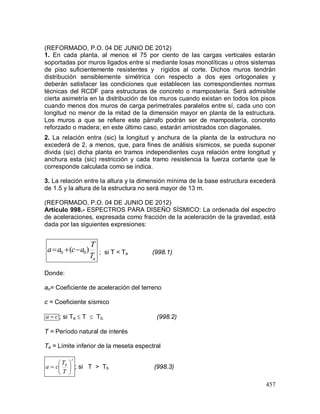 457
(REFORMADO, P.O. 04 DE JUNIO DE 2012)
1. En cada planta, al menos el 75 por ciento de las cargas verticales estarán
soportadas por muros ligados entre sí mediante losas monolíticas u otros sistemas
de piso suficientemente resistentes y rígidos al corte. Dichos muros tendrán
distribución sensiblemente simétrica con respecto a dos ejes ortogonales y
deberán satisfacer las condiciones que establecen las correspondientes normas
técnicas del RCDF para estructuras de concreto o mampostería. Será admisible
cierta asimetría en la distribución de los muros cuando existan en todos los pisos
cuando menos dos muros de carga perimetrales paralelos entre sí, cada uno con
longitud no menor de la mitad de la dimensión mayor en planta de la estructura.
Los muros a que se refiere este párrafo podrán ser de mampostería, concreto
reforzado o madera; en este último caso, estarán arriostrados con diagonales.
2. La relación entra (sic) la longitud y anchura de la planta de la estructura no
excederá de 2, a menos, que, para fines de análisis sísmicos, se pueda suponer
divida (sic) dicha planta en tramos independientes cuya relación entre longitud y
anchura esta (sic) restricción y cada tramo resistencia la fuerza cortante que le
corresponde calculada como se indica.
3. La relación entre la altura y la dimensión mínima de la base estructura excederá
de 1.5 y la altura de la estructura no será mayor de 13 m.
(REFORMADO, P.O. 04 DE JUNIO DE 2012)
Artículo 998.- ESPECTROS PARA DISEÑO SÍSMICO: La ordenada del espectro
de aceleraciones, expresada como fracción de la aceleración de la gravedad, está
dada por las siguientes expresiones:
aT
T
acaa )( 00  ; si T < Ta (998.1)
Donde:
ao= Coeficiente de aceleración del terreno
c = Coeficiente sísmico
ca  ; si Ta  T  Tb. (998.2)
T = Período natural de interés
Ta = Límite inferior de la meseta espectral
r
b
T
T
ca 





 ; si T > Tb (998.3)
 