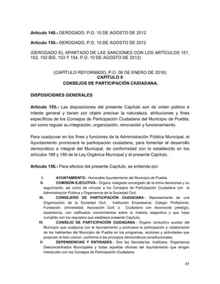 45
Artículo 149.- DEROGADO, P.O. 10 DE AGOSTO DE 2012
Artículo 150.- DEROGADO, P.O. 10 DE AGOSTO DE 2012
(DEROGADO EL APARTADO DE LAS SANCIONES CON LOS ARTÍCULOS 151,
152, 152 BIS, 153 Y 154, P.O. 10 DE AGOSTO DE 2012)
(CAPÍTULO REFORMADO, P.O. 06 DE ENERO DE 2016)
CAPÍTULO 8
CONSEJOS DE PARTICIPACIÓN CIUDADANA.
DISPOSICIONES GENERALES
Artículo 155.- Las disposiciones del presente Capítulo son de orden público e
interés general y tienen por objeto precisar la naturaleza, atribuciones y fines
específicos de los Consejos de Participación Ciudadana del Municipio de Puebla;
así como regular su integración, organización, renovación y funcionamiento.
Para coadyuvar en los fines y funciones de la Administración Pública Municipal, el
Ayuntamiento promoverá la participación ciudadana, para fomentar el desarrollo
democrático e integral del Municipal, de conformidad con lo establecido en los
artículos 188 y 189 de la Ley Orgánica Municipal y el presente Capítulo.
Artículo 156.- Para efectos del presente Capítulo, se entiende por:
I. AYUNTAMIENTO.- Honorable Ayuntamiento del Municipio de Puebla.
II. COMISIÓN EJECUTIVA.- Órgano colegiado encargado de la toma decisiones y su
seguimiento, así como de vincular a los Consejos de Participación Ciudadana con la
Administración Pública y Organismos de la Sociedad Civil.
III. CONSEJERO DE PARTICIPACIÓN CIUDADANA.- Representante de una
Organización de la Sociedad Civil, Institución Empresarial, Colegio Profesional,
Fundación, Universidad, Asociación Civil; o Ciudadano con reconocido prestigio,
experiencia, con calificados conocimientos sobre la materia respectiva y que haya
cumplido con los requisitos que establece presente Capítulo.
IV. CONSEJO DE PARTICIPACIÓN CIUDADANA.- Órgano consultivo auxiliar del
Municipio que coadyuva con el Ayuntamiento y promueve la participación y colaboración
de los habitantes del Municipio de Puebla en los programas, acciones y actividades que
propicien el bien común, conforme a los principios democráticos constitucionales.
V. DEPENDENCIAS Y ENTIDADES.- Son las Secretarías, Institutos, Organismos
Desconcentrados Municipales y todas aquellas oficinas del Ayuntamiento que tengan
interacción con los Consejos de Participación Ciudadana
 