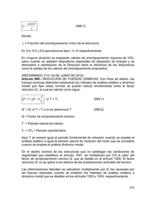 459


k
)05.0(
 (998.7)
Donde:
 = Fracción del amortiguamiento crítico de la estructura.
K= 0.4, 0.5 y 0.6 para terrenos tipo I, II, III respectivamente.
En ninguna situación se aceptarán valores de amortiguamiento mayores de 10%,
salvo cuando se adopten dispositivos especiales de disipación de energía y se
demuestre a satisfacción de la Dirección tanto la eficiencia de los dispositivos
como la validez de los valores del amortiguamiento propuestos.
(REFORMADO, P.O. 04 DE JUNIO DE 2012)
Artículo 999.- REDUCCIÓN DE FUERZAS SÍSMICAS: Con fines de diseño, las
fuerzas sísmicas obtenidas empleando los métodos de análisis estático y dinámico
modal que fijan estas normas se podrán reducir dividiéndolas entre el factor
reductivo Q’, el cual se calcula como sigue:
cT
T
QQ )1(1'  ; si T < Tc (999.1)
Q’ = Q; sí T  Tc o si se desconoce T (999.2)
Q = Factor de comportamiento sísmico
T = Periodo natural de interés
Tc = 2Ta = Periodo característico
Aquí T se tomará igual al periodo fundamental de vibración cuando se emplee el
análisis estático e igual al periodo natural de vibración del modo que se considere
cuando se emplee el análisis dinámico modal.
En el diseño sísmico de las estructuras que no satisfagan las condiciones de
regularidad que establece el artículo 1001, se multiplicará por 0.8 el valor del
factor de comportamiento sísmico Q, que se detalla en el artículo 1000. El factor
reductivo Q’ no se aplica a los efectos de las aceleraciones verticales del terreno.
Las deformaciones laterales se calcularán multiplicando por Q’ las causadas por
las fuerzas reducidas cuando se empleen los métodos de análisis estático o
dinámico modal que se detallan en los artículos 1003 y 1004, respectivamente.
 