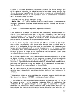 460
Cuando se adopten dispositivos especiales capaces de disipar energía por
comportamiento inelástico, se podrán emplear criterios de diseño sísmico que
difieran de los aquí especificados, siempre que se demuestre a satisfacción de la
Dirección tanto la eficacia de los dispositivos como la validez de los valores del
factor reductivo que se propongan.
(REFORMADO, P.O. 04 DE JUNIO DE 2012)
Artículo 1000.- FACTOR DE COMPORTAMIENTO SÍSMICO: Se adoptarán los
siguientes valores del factor de comportamiento sísmico a que a que se refiere
este Capítulo:
Se usará Q = 4 cuando se cumplan los requisitos siguientes:
I. La resistencia en todos los entrepisos es suministrada exclusivamente por
marcos no contraventeados de acero o concreto reforzado, o bien por marcos
contraventeados o con muros de concreto reforzado en los que, en cada
entrepiso, los marcos son capaces de resistir, sin contar muros ni contravientos,
cuando menos 50 por ciento de la fuerza sísmica actuante.
II. Si hay muros ligados adecuadamente en todo su perímetro a los marcos
estructurales o a castillos y dalas ligadas a los marcos, éstos se deben tener en
cuenta en el análisis de la estructura, pero su contribución a la capacidad ante
fuerzas laterales sólo se tomará en cuenta si estos muros son de piezas macizas,
y los marcos, sean o no contraventeados, y los muros de concreto reforzado son
capaces de resistir al menos 80 por ciento de las fuerzas laterales totales sin la
contribución de los muros de mampostería.
III. El mínimo cociente de la capacidad resistente de un entrepiso entre la acción
de diseño no difiere en más de 35 por ciento del promedio de dichos cocientes
para todos los entrepisos. Para verificar el cumplimiento de este requisito, se
calculará la capacidad resistente de cada entrepiso teniendo en cuenta todos los
elementos que puedan contribuir a la resistencia, en particular los muros ligados a
la estructura en la forma especificada en el requisito 2.
IV. Los marcos y muros de concreto reforzado cumplen con los requisitos que fijan
para marcos y muros dúctiles las normas técnicas del RCDF para estructuras de
concreto.
V. Los marcos rígidos de acero satisfacen los requisitos para marcos dúctiles que
fijan las normas técnicas del RCDF para las estructuras metálicas.
VI. Se usará Q = 3 cuando se satisface lo dispuesto en los numerales 2, 4 y 5 de
la fracción anterior y si en cualquier entrepiso dejan de satisfacerse las
condiciones 1 ó 3 especificadas para el caso I, pero la resistencia en todo los
entrepisos es suministrada por columnas de acero o de concreto reforzado con
losas planas, por marcos rígidos de acero, por marcos de concreto reforzado, por
 