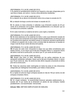 462
(REFORMADA, P.O. 04 DE JUNIO DE 2012)
I. Su planta es sensiblemente simétrica con respecto a dos ejes ortogonales por lo
que toca a masas, así como a muros y otros elementos resistentes.
(REFORMADA, P.O. 04 DE JUNIO DE 2012)
II. La relación de su altura a la dimensión menor de su base no excede de 2.5.
III. La relación de largo a ancho de la base no excede de 2.5;
IV. En planta no tiene entrantes ni salientes cuya dimensión exceda de 20 por
ciento de la dimensión de la planta medida paralelamente a la dirección que se
considera de la entrante o saliente;
V. En cada nivel tiene un sistema de techo o piso rígido y resistente;
(REFORMADA, P.O. 04 DE JUNIO DE 2012)
VI. No tiene aberturas en los sistemas de techo o piso cuya dimensión exceda de
20 por ciento de la dimensión de la planta medida paralelamente a la dirección que
se considera de la abertura, las áreas huecas no ocasionan asimetría significativas
ni difieran en posición de un piso a otro y el área total de aberturas no excede en
ningún nivel de 20 por ciento del área de la planta.
(REFORMADA, P.O. 04 DE JUNIO DE 2012)
VII. El peso de cada nivel, incluyendo la carga viva que debe considerarse para
diseño sísmico, no es mayor que el del piso inmediato inferior ni, excepción hecha
del último nivel de la construcción, es menor que 70 por ciento de dicho peso.
(REFORMADA, P.O. 04 DE JUNIO DE 2012)
VIII. Ningún piso tiene un área, delimitada por los paños exteriores de sus
elementos resistentes verticales, mayor que la del piso inmediato inferior ni menor
que 70 por ciento de ésta. Se exime de este último requisito únicamente al último
piso de la construcción.
IX. Todas las columnas están restringidas en todos los pisos en dos direcciones
ortogonales por diafragmas horizontales y por trabes o losas planas.
(ADICIONADA, P.O. 04 DE JUNIO DE 2012)
X. La rigidez al corte de ningún entrepiso excede en más de 100 por ciento a la del
entrepiso inmediato inferior.
(REFORMADO, P.O. 04 DE JUNIO DE 2012)
XI. En ningún entrepiso la excentricidad torsional calculada estáticamente, es,
excede del 10 por ciento de la dimensión en planta de ese entrepiso medida
paralelamente a la excentricidad mencionada.
Artículo 1002.- MÉTODO SIMPLIFICADO DE ANÁLISIS.
 
