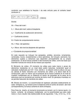 466
condición que establece la fracción I de este artículo para el cortante basal
conducen a:
(1003.8)
Donde:
Wi = Peso del nivel i
hi = Altura del nivel i sobre el desplante
ao = Coeficiente de aceleración del terreno
c = Coeficiente sísmico
Q = Factor de comportamiento sísmico.
Wo = Peso del apéndice
ha = Altura del nivel de desplante del apéndice
 = Constante de proporcionalidad
En este requisito se incluyen los parapetos, pretiles, anuncios, ornamentos,
ventanales, muros, revestimientos y otros apéndices. Se incluyen, asimismo, los
elementos sujetos a esfuerzos que dependen principalmente de su propia
aceleración, no de la fuerza cortante ni del momento de volteo, como las losas que
trasmiten fuerzas de inercia de las masas que soportan.
V. Momento de volteo.- El momento de volteo para cada marco o grupo de
elementos resistentes en un nivel dado podrá reducirse, tomándolo igual al
calculado multiplicado por 0.8 + 0.2z, siendo z la relación entre la altura a la que
se calcula el factor reductivo por momentos de volteo y la altura total de la
construcción, pero no menor que el producto de la fuerza cortante en el nivel en
cuestión multiplicada por su distancia al centro de gravedad de la parte de la
estructura que se encuentra por encima de dicho nivel. En péndulos invertidos no
se permite reducción de momento de volteo.
VI. Efectos de torsión.- La excentricidad de rigideces calculada estáticamente en
cada entrepiso eS, se tomará como la distancia entre el centro de torsión del nivel
correspondiente y la fuerza cortante en dicho entrepiso.
Para fines de diseño, el momento torsionante se tomará por lo menos igual a la
fuerza cortante de entrepiso multiplicada por la excentricidad que para cada
marco o muro resulte más desfavorable de las siguientes: 1.5es, 0.1b ó es,- 0.1b,
oa
i
ioaao
i
ii a
Q
c
Q
c
WWahWahW 





  ;)/(  1
 