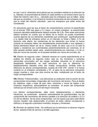 467
en que b es la dimensión de la planta que se considera medida en la dirección de
es. Además, la excentricidad de diseño en cada sentido no se tomará menor que la
mitad del máximo valor de es, calculado para los entrepisos que se hallan abajo
del que se considera, ni se tomará el momento torsionante de ese entrepiso menor
que la mitad del máximo calculado para los entrepisos que están arriba del
considerado.
En estructuras para las que el factor de comportamiento sísmico Q especificado
en el artículo 1000 sea igual a 3 ó mayor, en ningún entrepiso la excentricidad
torsional calculada estáticamente deberá exceder de 0.2b. Para estas estructuras
deberá tomarse en cuenta que el efecto de la torsión se puede incrementar
cuando algunos de sus elementos resistentes que contribuyan significativamente
a la rigidez total de entrepiso entren en el intervalo no lineal o fallen. A fin de
disminuir este efecto, las resistencias de los elementos que toman la fuerza
cortante de entrepiso deben ser sensiblemente proporcionales a sus rigideces y
dichos elementos deben ser de la misma índole, es decir, que si en un lado la
rigidez y resistencia son suministradas predominantemente por columnas, en el
lado opuesto también deben serlo predominantemente por columnas, o si de un
lado por muros de concreto, en el opuesto también por muros de concreto, etc.
VII. Efectos de segundo orden.- Deberán tenerse en cuenta explícitamente en el
análisis los efectos de segundo orden, esto es, los momentos y cortantes
adicionales provocados por las cargas verticales actuando en la estructura
desplazada lateralmente, en toda estructura en que la diferencia en
desplazamientos laterales entre dos niveles consecutivos, dividida entre la
diferencia de alturas correspondientes, exceda de 0.08 V/W’, siendo V la fuerza
cortante en el entrepiso considerado y W’, el peso de la estructura incluyendo
cargas muertas y vivas que obra encima de éste, multiplicado por el factor de
carga correspondiente.
VIII. Efectos Tridireccionales.- Las estructuras se analizarán ante la acción de dos
componentes horizontales ortogonales del movimiento del terreno. Para el diseño
de voladizos, vigas y losas de gran claro, columnas y muros de rigidez y los
cimientos respectivos, adicionalmente se considera la acción del componente
vertical que se tomará como 2/3 del mayor horizontal.
Los efectos correspondientes, tales como desplazamientos y elementos
mecánicos, se combinarán sumando vectorialmente los gravitacionales, los del
componente del movimiento del terreno paralelo a la dirección de análisis y 0.3 ó
0.5 de los efectos de los otros componentes, con los signos que para cada efecto
sísmico resulten más desfavorable; el primero de estos valores corresponde a
edificios y el segundo a péndulos invertidos, tanques y chimeneas.
IX. Revisión de estados límite.- Se verificará que la estructura no alcance ninguno
de los estados límite de servicio o de falla siguientes:
 
