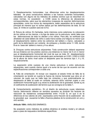 468
1. Desplazamientos horizontales: Las diferencias entre los desplazamientos
laterales de pisos consecutivos debidos a las fuerzas cortantes horizontales,
calculadas con alguno de los métodos de análisis sísmico que se describen en
estas normas, no excederán a 0.006 veces la diferencia de elevaciones
correspondientes, salvo que los elementos incapaces de soportar deformaciones
apreciables, como los muros de mampostería, estén separados de la estructura
principal de manera que no sufran daños por las deformaciones de ésta. En tal
caso, el límite en cuestión será de 0.012.
2. Rotura de vidrios: En fachadas, tanto interiores como exteriores, la colocación
de los vidrios en los marcos, o la liga de éstos con la estructura, serán tales que
las deformaciones de ésta no afecten a los vidrios. Para ello, se verificará que
alrededor de cada tablero de vidrio o cada marco exista una holgura no menor que
el desplazamiento relativo entre los extremos del tablero o marco, calculado a
partir de la deformación por cortante de entrepiso y dividido entre 1+ H/B, donde
B es la base del tablero o marco y H su altura.
3. Choques contra estructuras adyacentes: Toda construcción deberá separarse
de sus linderos con los predios vecinos una distancia no menor de 5 cm ni menor
que el desplazamiento horizontal del nivel de que se trate. El desplazamiento
horizontal se obtendrá como el calculado pero aumentado en 0.001, 0.003 ó 0.005
de la altura de dicho nivel sobre el desplante para los terrenos tipo I, II y III,
respectivamente.
La separación entre cuerpos de una misma estructura o entre estructuras
adyacentes, será cuando menos igual a la suma de las que de acuerdo con las
especificaciones corresponden a cada una.
4. Falla de cimentación: Al revisar con respecto al estado límite de falla de la
cimentación se tendrá en cuenta la fuerza de inercia horizontal que obra en el
volumen de suelo que se halla bajo los cimientos y que potencialmente se
desplazaría al fallar el suelo en cortante, estando dicho volumen sujeto a una
aceleración horizontal igual a a0 veces la aceleración de la gravedad, donde a0 es
el coeficiente de aceleración del terreno que se consigna en la tabla 1.
X. Comportamiento asimétrico.- En el diseño de estructuras cuyas relaciones
fuerza- deformación difieran en sentidos opuestos se dividirán los factores de
reducción de resistencia correspondientes entre 1+2.5d Q, en que d es la
diferencia en los valores de a/Q’, expresados como fracción de la aceleración de
la gravedad, que causarían la falla o fluencia plástica de la construcción en uno y
otro sentido.
Artículo 1004.- ANÁLISIS DINÁMICO.
Se aceptarán como métodos de análisis dinámico el análisis modal y el cálculo
paso a paso de respuesta a temblores específicos.
 