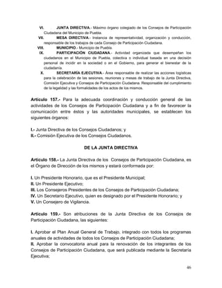 46
VI. JUNTA DIRECTIVA.- Máximo órgano colegiado de los Consejos de Participación
Ciudadana del Municipio de Puebla.
VII. MESA DIRECTIVA.- Instancia de representatividad, organización y conducción,
responsable de los trabajos de cada Consejo de Participación Ciudadana.
VIII. MUNICIPIO.- Municipio de Puebla.
IX. PARTICIPACIÓN CIUDADANA.- Actividad organizada que desempeñan los
ciudadanos en el Municipio de Puebla, colectiva o individual basada en una decisión
personal de incidir en la sociedad o en el Gobierno, para generar el bienestar de la
ciudadanía.
X. SECRETARÍA EJECUTIVA.- Área responsable de realizar las acciones logísticas
para la celebración de las sesiones, reuniones y mesas de trabajo de la Junta Directiva,
Comisión Ejecutiva y Consejos de Participación Ciudadana. Responsable del cumplimiento
de la legalidad y las formalidades de los actos de los mismos.
Artículo 157.- Para la adecuada coordinación y conducción general de las
actividades de los Consejos de Participación Ciudadana y a fin de favorecer la
comunicación entre éstos y las autoridades municipales, se establecen los
siguientes órganos:
I.- Junta Directiva de los Consejos Ciudadanos; y
II.- Comisión Ejecutiva de los Consejos Ciudadanos.
DE LA JUNTA DIRECTIVA
Artículo 158.- La Junta Directiva de los Consejos de Participación Ciudadana, es
el Órgano de Dirección de los mismos y estará conformada por:
I. Un Presidente Honorario, que es el Presidente Municipal;
II. Un Presidente Ejecutivo;
III. Los Consejeros Presidentes de los Consejos de Participación Ciudadana;
IV. Un Secretario Ejecutivo, quien es designado por el Presidente Honorario; y
V. Un Consejero de Vigilancia.
Artículo 159.- Son atribuciones de la Junta Directiva de los Consejos de
Participación Ciudadana, las siguientes:
I. Aprobar el Plan Anual General de Trabajo, integrado con todos los programas
anuales de actividades de todos los Consejos de Participación Ciudadana;
II. Aprobar la convocatoria anual para la renovación de los integrantes de los
Consejos de Participación Ciudadana, que será publicada mediante la Secretaría
Ejecutiva;
 