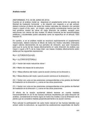 469
Análisis modal
(REFORMADO, P.O. 04 DE JUNIO DE 2012)
Cuando en el análisis modal se desprecie el acoplamiento entre los grados de
libertad de traslación horizontal y de rotación con respecto a un eje vertical,
deberá incluirse el efecto de todos los modos naturales de vibración con periodo
mayor o igual a 0.4s, pero, en ningún, caso podrán considerarse menos que los
tres primeros modos de vibrar en cada dirección de análisis, excepto para
estructuras con menos de tres niveles. El efecto torsional de las excentricidades
estáticas y accidentales podrá calcularse como se específica en el artículo 1003
fracción VI.
En cambio, si en el análisis modal se reconoce explícitamente el acoplamiento
mencionado, deberá incluirse el efecto de todos los modos naturales ordenados
según valores decrecientes de sus periodos de vibración, que sean necesarios
para que la suma de las masas efectivamente en cada dirección de análisis sea
mayor o igual a 90 % de la masa total. Las masas modales efectivamente están
dadas por las siguientes expresiones:
M¡x = (Z¡T(M)X)/2/Z¡t(m)(Z¡
M¡y = (z¡)T(M)Y)2/(Z)T(M)(z¡)
(Zi) = Vector del modo natural de vibrar i
(M) = Matriz de masas de la estructura
M ix = Masa efectiva del modo i para la acción sísmica en la dirección x
Miy = Masa efectiva del modo i para la acción sísmica en la dirección y
(X) = Vector con unos en las posiciones correspondientes a los grados de libertad
de traslación en la dirección x, y ceros en las otras posiciones.
(Y) = Vector con unos en las posiciones correspondientes a los grados de libertad
de traslación en la dirección x, y ceros en las otras posiciones.
El efecto de la torsión accidental deberá tenerse en cuenta traslado
transversalmente en ±0.1b las fuerzas sísmicas resultantes por cada dirección de
análisis, considerando el mismo signo en todos los niveles; b es la dimensión de la
planta que se considera medida perpendicularmente a la acción sísmica.
Para calcular la participación de cada modo natural en las fuerzas laterales que
actúan sobre la estructura, se supondrá las aceleraciones espectrales de diseño
 