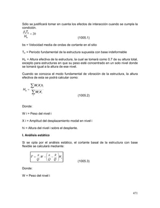 471
Sólo se justificará tomar en cuenta los efectos de interacción cuando se cumpla la
condición.
(1005.1)
bs = Velocidad media de ondas de cortante en el sitio
Te = Periodo fundamental de la estructura supuesta con base indeformable
He = Altura efectiva de la estructura, la cual se tomará como 0.7 de su altura total,
excepto para estructuras en que su peso esté concentrado en un solo nivel donde
se tomará igual a la altura de ese nivel.
Cuando se conozca el modo fundamental de vibración de la estructura, la altura
efectiva de esta se podrá calcular como:
(1005.2)
Donde:
W i = Peso del nivel i
X i = Amplitud del desplazamiento modal en nivel i
hi = Altura del nivel i sobre el desplante.
I. Análisis estático
Si se opta por el análisis estático, el cortante basal de la estructura con base
flexible se calculará mediante:
(1005.3)
Donde:
W = Peso del nivel i
20
e
es
H
T



i
ii
i
iii
e
XW
hXW
H
eW
Q
a
Q
a
W
Q
a
V 





 '' ~
~~
 