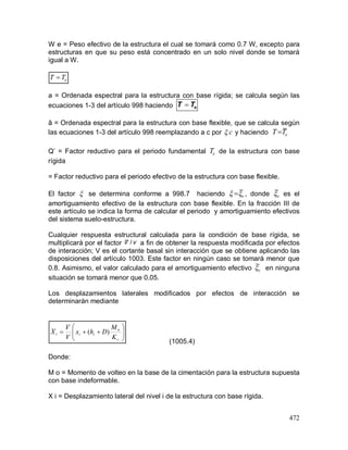 472
W e = Peso efectivo de la estructura el cual se tomará como 0.7 W, excepto para
estructuras en que su peso está concentrado en un solo nivel donde se tomará
igual a W.
a = Ordenada espectral para la estructura con base rígida; se calcula según las
ecuaciones 1-3 del artículo 998 haciendo eTT 
ã = Ordenada espectral para la estructura con base flexible, que se calcula según
las ecuaciones 1-3 del artículo 998 reemplazando a c por c y haciendo eTT ~
Q’ = Factor reductivo para el periodo fundamental eT de la estructura con base
rígida
= Factor reductivo para el periodo efectivo de la estructura con base flexible.
El factor  se determina conforme a 998.7 haciendo e ~
 , donde e~
es el
amortiguamiento efectivo de la estructura con base flexible. En la fracción III de
este artículo se indica la forma de calcular el periodo y amortiguamiento efectivos
del sistema suelo-estructura.
Cualquier respuesta estructural calculada para la condición de base rígida, se
multiplicará por el factor a fin de obtener la respuesta modificada por efectos
de interacción; V es el cortante basal sin interacción que se obtiene aplicando las
disposiciones del artículo 1003. Este factor en ningún caso se tomará menor que
0.8. Asimismo, el valor calculado para el amortiguamiento efectivo e~
en ninguna
situación se tomará menor que 0.05.
Los desplazamientos laterales modificados por efectos de interacción se
determinarán mediante
(1005.4)
Donde:
M o = Momento de volteo en la base de la cimentación para la estructura supuesta
con base indeformable.
X i = Desplazamiento lateral del nivel i de la estructura con base rígida.
eTT 
vv /~







r
o
iii
K
M
Dhx
V
V
X )(
 