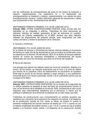 475
son los coeficientes de amortiguamiento del suelo en los modos de traslación y
rotación, respectivamente. Los parámetros Ch y Cr representan los
amortiguamientos en traslación y rotación, respectivamente. Los valores de estos
amortiguamientos viscosos pueden obtenerse utilizando las expresiones y tablas
que se presentan en las recomendaciones del MDS.
(REFORMADO PÁRRAFO PRIMERO, P.O. 04 DE JUNIO DE 2012)
Artículo 1006.- OTRAS CONSTRUCCIONES NUEVAS: Estas normas sólo son
aplicables en su integridad a edificios. Tratándose de otras estructuras se
aplicarán métodos de análisis apropiados al tipo de estructura en cuestión,
siguiendo los criterios establecidos en el MDS, siempre que tales métodos
respeten las disposiciones del presente artículo, sean congruentes con este
cuerpo normativo y reciban la aprobación de la Dirección.
I. Tanques y chimeneas
(REFORMADO, P.O. 04 DE JUNIO DE 2012)
En el diseño de tanques y chimeneas las fuerzas internas debidas al movimiento
del terreno en cada una de las direcciones en que se analice se combinarán como
se especifica en la fracción VIII del artículo 1003. En el diseño de tanques deberán
tenerse en cuenta las presiones hidrostáticas e hidrodinámicas del líquido
almacenado así como los momentos que obren en el fondo del recipiente.
II. Muros de retención
Los empujes que ejercen los rellenos sobre los muros de contención, debidos a la
acción, de los sismos, se valuarán suponiendo que el muro y la zona de relleno
por encima de la superficie crítica de deslizamiento se encuentran en equilibrio
límite bajo la acción de las fuerzas debidas a carga vertical y a una aceleración
horizontal igual a c/3 veces la gravedad, donde c es el coeficiente sísmico que se
consigna en la tabla I.
(REFORMADO PÁRRAFO PRIMERO, P.O. 04 DE JUNIO DE 2012)
Artículo 1007.- ESTRUCTURAS EXISTENTES: En la revisión de la seguridad de
un edificio existente se adoptará el valor del factor de comportamiento sísmico Q
que, en los términos de lo señalado en el artículo 1000, corresponda al caso cuyos
requisitos sean esencialmente satisfechos por la estructura, a menos que se
justifique a satisfacción de la Dirección la adopción de un valor mayor que éste.
Tratándose de construcciones cuyo comportamiento en sentidos opuestos sea
asimétrico por inclinación de la estructura con respecto a la vertical, si el desplome
de la construcción excede de 0.01 veces su altura, se tomará en cuenta la
asimetría multiplicando las fuerzas sísmicas de diseño por 1+10  cuando se use
el método simplificado de análisis sísmico, o por 1+5 Q  cuando se use el análisis
estático o el dinámico modal, siendo  el desplome de la construcción dividido
 
