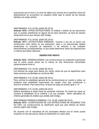 478
suponiendo que el muro y la zona de relleno por encima de la superficie critica de
deslizamiento se encuentran en equilibrio limite bajo la acción de las fuerzas
debidas a la carga vertical.
(REFORMADO, P.O. 04 DE JUNIO DE 2012)
Artículo 1010.- OTRAS ESTRUCTURAS. El análisis y diseño de las estructuras
que no puedan clasificarse en alguno de los tipos descritos, se hará de manera
congruente con lo que marque este Código.
(REFORMADO, P.O. 04 DE JUNIO DE 2012)
Artículo 1011.- ESTRUCTURAS DAÑADAS.- Cuando a raíz de un sismo una
construcción sufra daños en sus elementos, sean o no estructurales deberá
presentarse un proyecto de reparación o de refuerzo a las unidades
administrativas correspondientes, el que podrá determinar sobre las disposiciones
y criterios que deban aplicarse.
DISEÑO POR VIENTO
Artículo 1012.- GENERALIDADES: Las construcciones se analizarán suponiendo
que el viento pueda actuar por lo menos en dos direcciones horizontales
perpendiculares entre sí.
(REFORMADO, P.O. 04 DE JUNIO DE 2012)
Los factores de carga para diseño por viento, serán los que se especifican para
estas acciones accidentales en el artículo 984.
(REFORMADO, P.O. 04 DE JUNIO DE 2012)
Para verificar la estabilidad general de las construcciones en cuanto a volteo, se
analizará esta posibilidad suprimiendo las cargas vivas que contribuyan a
disminuir el efecto. Para estos fines, el factor de carga se tomará igual a 1.4.
(REFORMADO, P.O. 04 DE JUNIO DE 2012)
Deberá estudiarse el efecto local de presiones interiores. En todos los casos se
revisará la estabilidad de la cubierta o de sus anclajes. Serán aplicables los
criterios generales de análisis que señala este Código.
(REFORMADO PÁRRAFO PRIMERO, P.O. 04 DE JUNIO DE 2012)
Artículo 1013.- CLASIFICACION DE LAS ESTRUCTURAS DE ACUERDO CON
SU USO. Las construcciones se clasificarán igual que para efectos de diseño
sísmico según este Código.
De acuerdo con la naturaleza de los principales efectos que el viento puede
ocasionar en las estructuras, éstas se clasificarán en cuatro tipos:
 