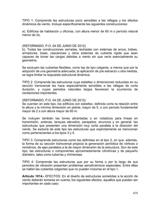 479
TIPO 1: Comprende las estructuras poco sensibles a las ráfagas y los efectos
dinámicos de viento. Incluye específicamente las siguientes construcciones:
a). Edificios de habitación u oficinas, con altura menor de 60 m o período natural
menor de 2s.
(REFORMADO, P.O. 04 DE JUNIO DE 2012)
b). Todas las construcciones cerradas, techadas con sistemas de arcos, trabes,
armaduras, losas, cascarones y otros sistemas de cubierta rígida que sean
capaces de tomar las cargas debidas a viento sin que varíe esencialmente su
geometría.
Se excluyen las cubiertas flexibles, como las de tipo colgante, a menos que por la
adopción de una geometría adecuada, la aplicación de pre esfuerzo u otra medida,
se logre limitar la respuesta estructural dinámica.
TIPO 2: Comprende las estructuras cuya esbeltez o dimensiones reducidas en su
sección transversal las hace especialmente sensibles a las ráfagas de corta
duración, y cuyos periodos naturales largos favorecen la ocurrencia de
oscilaciones importantes.
(REFORMADO, P.O. 04 DE JUNIO DE 2012)
Se cuentan en este tipo, los edificios con esbeltez, definida como la relación entre
la altura y la mínima dimensión en planta, mayor de 5, o con periodo fundamental
mayor de 2 s con altura mayor de 60 m.
Se incluyen también las torres atirantadas o en voladizos para líneas en
transmisión, antenas, tanques elevados, parapetos, anuncios y en general, las
estructuras que presenten una dimensión muy corta paralela a la dirección del
viento. Se excluirá de este tipo las estructuras que explícitamente se mencionan
como pertenecientes a los tipos 3 y 4.
TIPO 3: Comprende estructuras como las definidas en el tipo 2, en que, además,
la forma de su sección transversal propicia la generación periódica de vórtices o
remolinos, de ejes paralelos a la de mayor dimensión de la estructura. Son de este
tipo, las estructuras o componentes aproximadamente cilíndricas y de pequeño
diámetro, tales como tuberías y chimeneas.
TIPO 4: Comprende las estructuras que por su forma o por lo largo de sus
periodos de vibración presentan problemas aerodinámicos especiales. Entre ellas
se hallan las cubiertas colgantes que no pueden incluirse en el tipo 1.
Artículo 1014.- EFECTOS: En el diseño de estructuras sometidas a la acción de
viento deberán tomarse en cuenta, los siguientes efectos, aquellos que puedan ser
importantes en cada caso:
 