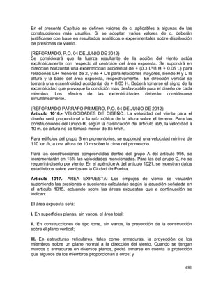 481
En el presente Capítulo se definen valores de c, aplicables a algunas de las
construcciones más usuales. Si se adoptan varios valores de c, deberán
justificarse con base en resultados analíticos o experimentales sobre distribución
de presiones de viento.
(REFORMADO, P.O. 04 DE JUNIO DE 2012)
Se considerará que la fuerza resultante de la acción del viento actúa
excéntricamente con respecto al centroide del área expuesta. Se supondrá en
dirección horizontal una excentricidad accidental de + (0.3 L²/8 H + 0.05 L) para
relaciones L/H menores de 2, y de + L/8 para relaciones mayores, siendo H y L la
altura y la base del área expuesta, respectivamente. En dirección vertical se
tomará una excentricidad accidental de + 0.05 H. Deberá tomarse el signo de la
excentricidad que provoque la condición más desfavorable para el diseño de cada
miembro. Los efectos de las excentricidades deberán considerarse
simultáneamente.
(REFORMADO PÁRRAFO PRIMERO, P.O. 04 DE JUNIO DE 2012)
Artículo 1016.- VELOCIDADES DE DISEÑO: La velocidad del viento para el
diseño será proporcional a la raíz cúbica de la altura sobre el terreno. Para las
construcciones del Grupo B, según la clasificación del artículo 995, la velocidad a
10 m. de altura no se tomará menor de 85 km/h.
Para edificios del grupo B en promontorios, se supondrá una velocidad mínima de
110 km./h, a una altura de 10 m sobre la cima del promotorio.
Para las construcciones comprendidas dentro del grupo A del artículo 995, se
incrementarán en 15% las velocidades mencionadas. Para las del grupo C, no se
requerirá diseño por viento. En el apéndice A del artículo 1021, se muestran datos
estadísticos sobre vientos en la Ciudad de Puebla.
Artículo 1017.- AREA EXPUESTA: Los empujes de viento se valuarán
suponiendo las presiones o succiones calculadas según la ecuación señalada en
el artículo 1015, actuando sobre las áreas expuestas que a continuación se
indican:
El área expuesta será:
I. En superficies planas, sin vanos, el área total;
II. En construcciones de tipo torre, sin vanos, la proyección de la construcción
sobre el plano vertical;
III. En estructuras reticulares, tales como armaduras, la proyección de los
miembros sobre un plano normal a la dirección del viento. Cuando se tengan
marcos o armaduras en diversos planos, podrá tomarse en cuenta la protección
que algunos de los miembros proporcionan a otros; y
 