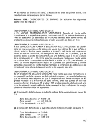 482
IV. En techos de dientes de sierra, la totalidad del área del primer diente, y la
mitad del área para cada uno de los demás.
Artículo 1018.- COEFICIENTES DE EMPUJE: Se aplicarán los siguientes
coeficientes de empuje c:
(REFORMADA, P.O. 04 DE JUNIO DE 2012)
I. EN MUROS RECTANGULARES VERTICALES: Cuando el viento actúe
normalmente a la superficie expuesta, se tomará c=0.75 de lado de barlovento y
-0.68 de sotavento. La estabilidad de los muros aislados, tales como bardas, se
analizará con la suma de los efectos de presión y succión, es decir, c= 1.43.
(REFORMADA, P.O. 04 DE JUNIO DE 2012)
II. EN EDIFICIOS CON PLANTA Y ELEVACION RECTANGULARES: Se usarán
para los muros normales a la acción del viento los valores de c que señala el
párrafo anterior. En los muros paralelos a la acción del viento, así como en el
techo, si este es horizontal, se distinguirán tres zonas: en la primera, que se
extiende desde la arista de barlovento hasta una distancia igual a 1/3 de la altura
de la construcción, c= -1.75. En la segunda, que abarca hasta una y media veces
de la altura de la construcción medida desde la arista, c= -1.00; y en el resto, c=
-0.40. La misma especificación regirá en cubiertas con generatrices y aristas
paralelas a la acción del viento (techos inclinados o cilíndricos). En estos casos se
considerará como altura de la construcción la de su punto más alto.
(REFORMADA, P.O. 04 DE JUNIO DE 2012)
III. EN CUBIERTAS DE ARCO CIRCULAR: Para viento que actúe normalmente a
las generatrices de la cubierta, se distinguirán tres zonas: La zona de barlovento,
que se extiende hasta el punto en que la tangente al arco forma un ángulo de 45
grados respecto a la horizontal; la zona central, entre los puntos en que las
tangentes forman ángulos de 45 grados y 135 grados respecto a la horizontal, y la
zona de sotavento a partir del límite de la zona central. Los coeficientes de empuje
para esta condición serán los siguientes:
a). Si la relación de la flecha de la cubierta a altura de la construcción es menor de
0.3:
Zona de barlovento c = 4 D/B-1.75
Zona central c = -0.5 D/B-1.0
Zona de sotavento c = -0.55
b). Si la relación de flecha de la cubierta a altura de la construcción es igual a 1:
Zona de barlovento c = 0.8 D/B
Zona central c = 0.5 D/B
Zona de sotavento c = -0.55 D/B
 