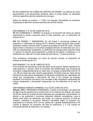 484
VI. EN CUBIERTAS EN FORMA DE DIENTES DE SIERRA: Los efectos de viento
perpendicular a las generatrices actuando sobre el primer diente, se calcularán
como se especifica para las cubiertas de una agua.
Sobre los demás se tomará c = -0.68. Los empujes horizontales se evaluarán
respetando la definición de área expuesta del artículo anterior;
(REFORMADA, P.O. 04 DE JUNIO DE 2012)
VII. EN CHIMENEAS Y TORRES: El empuje en la dirección del viento se valuará
suponiendo la presión actuando sobre el área expuesta, con un coeficiente de
empuje de 0.7.
VIII. EN TRABES Y ARMADURAS: En las trabes y armaduras aisladas se
supondrá un coeficiente de empuje de 2.0, referido al área expuesta, pero podrán
emplearse valores menores base en datos de pruebas de túnel de viento. Cuando
alguna trabe o armadura se encuentre protegida del lado de barlovento por una o
más de características semejantes, el coeficiente de empuje podrá reducirse hasta
rx, siendo x la relación entre separación y peralte de las trabes o armaduras y r un
coeficiente con valor de 0.10 para trabes de alma llena y 1.5 para armaduras.
Para armaduras construidas con tubos de sección circular, el coeficiente de
empuje se tomará igual a 0.7.
(REFORMADO, P.O. 04 DE JUNIO DE 2012)
Para el diseño de estructuras continuas sobre varios apoyos, deberá suponerse en
cada elemento o sección crítica la condición más desfavorable que provenga de
considerar independientemente en cada claro un empuje comprendido entre el 75
y el 100 por ciento del valor máximo especificado. El diseño local por viento de los
miembros de estructuras trianguladas se efectuará empleando las velocidades de
viento que correspondan a estructuras del Tipo 2. Se incluirán los empujes
paralelos a la dirección del viento y los normales a ella, empleando coeficientes de
empuje longitudinal y transversal congruentes con los obtenidos en el túnel de
viento.
(REFORMADO PÁRRAFO PRIMERO, P.O. 04 DE JUNIO DE 2012)
Artículo 1019.- PRESIONES INTERIORES: Cuando el porcentaje n de aberturas
de alguna de las paredes de la construcción en el nivel que se analiza, sea mayor
del 30 por ciento de la parte del área expuesta que corresponde a dicha planta, en
adición a las presiones o succiones exteriores deberán considerarse, para el
diseño local todos los elementos que limitan en cualquier dirección al nivel en
cuestión, presiones o succiones interiores calculadas según la ecuación (a),
expresada en el artículo 1015 con los valores de c iguales respectivamente a 0.8
cuando la abertura se encuentre del lado de barlovento, y a -0.6 cuando se
encuentre del lado de sotavento o en costado.
 