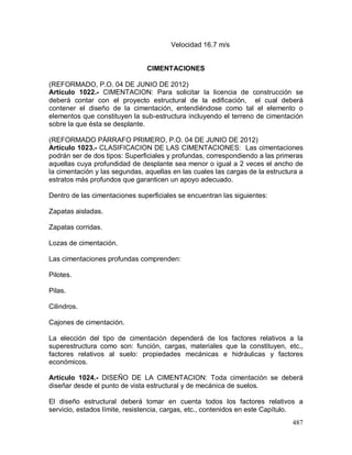 487
Velocidad 16.7 m/s
CIMENTACIONES
(REFORMADO, P.O. 04 DE JUNIO DE 2012)
Artículo 1022.- CIMENTACION: Para solicitar la licencia de construcción se
deberá contar con el proyecto estructural de la edificación, el cual deberá
contener el diseño de la cimentación, entendiéndose como tal el elemento o
elementos que constituyen la sub-estructura incluyendo el terreno de cimentación
sobre la que ésta se desplante.
(REFORMADO PÁRRAFO PRIMERO, P.O. 04 DE JUNIO DE 2012)
Artículo 1023.- CLASIFICACION DE LAS CIMENTACIONES: Las cimentaciones
podrán ser de dos tipos: Superficiales y profundas, correspondiendo a las primeras
aquellas cuya profundidad de desplante sea menor o igual a 2 veces el ancho de
la cimentación y las segundas, aquellas en las cuales las cargas de la estructura a
estratos más profundos que garanticen un apoyo adecuado.
Dentro de las cimentaciones superficiales se encuentran las siguientes:
Zapatas aisladas.
Zapatas corridas.
Lozas de cimentación.
Las cimentaciones profundas comprenden:
Pilotes.
Pilas.
Cilindros.
Cajones de cimentación.
La elección del tipo de cimentación dependerá de los factores relativos a la
superestructura como son: función, cargas, materiales que la constituyen, etc.,
factores relativos al suelo: propiedades mecánicas e hidráulicas y factores
económicos.
Artículo 1024.- DISEÑO DE LA CIMENTACION: Toda cimentación se deberá
diseñar desde el punto de vista estructural y de mecánica de suelos.
El diseño estructural deberá tomar en cuenta todos los factores relativos a
servicio, estados límite, resistencia, cargas, etc., contenidos en este Capítulo.
 