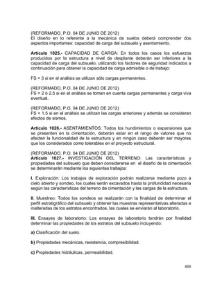 488
(REFORMADO, P.O. 04 DE JUNIO DE 2012)
El diseño en lo referente a la mecánica de suelos deberá comprender dos
aspectos importantes: capacidad de carga del subsuelo y asentamiento.
Artíc