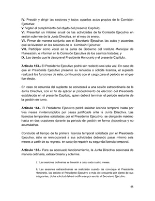 48
IV. Presidir y dirigir las sesiones y todos aquellos actos propios de la Comisión
Ejecutiva;
V. Vigilar el cumplimiento del objeto del presente Capítulo;
VI. Presentar un informe anual de las actividades de la Comisión Ejecutiva en
sesión solemne de la Junta Directiva, en el mes de enero;
VII. Firmar de manera conjunta con el Secretario Ejecutivo, las actas y acuerdos
que se levanten en las sesiones de la Comisión Ejecutiva;
VIII. Participar como vocal en la Junta de Gobierno del Instituto Municipal de
Planeación, e informar en la Comisión Ejecutiva de los asuntos tratados; y
IX. Las demás que le designe el Presidente Honorario y el presente Capítulo.
Artículo 163.- El Presidente Ejecutivo podrá ser reelecto una sola vez. En caso de
que el Presidente Ejecutivo presente su renuncia o solicite licencia, el suplente
realizará las funciones de éste, continuando con el cargo para el periodo en el que
fue electo.
En caso de renuncia del suplente se convocará a una sesión extraordinaria de la
Junta Directiva, con el fin de aplicar el procedimiento de elección del Presidente
establecido en el presente Capítulo, quien deberá terminar el periodo restante de
la gestión en turno.
Artículo 164.- El Presidente Ejecutivo podrá solicitar licencia temporal hasta por
tres meses ininterrumpidos por causa justificada ante la Junta Directiva. Las
licencias temporales solicitadas por el Presidente Ejecutivo, se otorgarán máximo
hasta en dos ocasiones durante su periodo de gestión en forma discontinua y no
acumulativa.
Concluido el tiempo de la primera licencia temporal solicitada por el Presidente
Ejecutivo, éste se reincorporará a sus actividades debiendo pasar mínimo seis
meses a partir de su regreso, en caso de requerir su segunda licencia temporal.
Artículo 165.- Para su adecuado funcionamiento, la Junta Directiva sesionará de
manera ordinaria, extraordinaria y solemne.
I. Las sesiones ordinarias se llevarán a cabo cada cuatro meses.
II. Las sesiones extraordinarias se realizarán cuando las convoque el Presidente
Honorario, las solicite el Presidente Ejecutivo o más del cincuenta por ciento de sus
integrantes, dicha solicitud deberá notificarse por escrito al Secretario Ejecutivo.
 