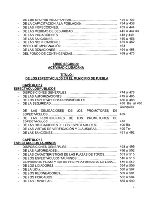 4
 DE LOS GRUPOS VOLUNTARIOS……………………………………… 430 al 433
 DE LA CAPACITACIÓN A LA POBLACIÓN…………………………….. 434 al 438
 DE LAS INSPECCIONES…………………………………………………. 439 al 444
 DE LAS MEDIDAS DE SEGURIDAD…………………………………….. 445 al 447 Bis
 DE LAS INFRACCIONES…………………………………………………. 448 y 449
 DE LAS SANCIONES……………………………………………………… 450 al 458
 DE LAS NOTIFICACIONES………………………………………………. 459 al 462
 MEDIO DE IMPUGNACIÓN………………………………………………. 463
 DE LAS DONACIONES…………………………………………………… 464 al 468
 DEL FONDO DE CONTINGENCIAS…………………………………….. 469 al 473
LIBRO SEGUNDO
ACTIVIDAD CIUDADANA
TÍTULO I
DE LOS ESPECTÁCULOS EN EL MUNICIPIO DE PUEBLA
CAPÍTULO 12
ESPECTÁCULOS PÚBLICOS
 DISPOSICIONES GENERALES…………………………………………. 474 al 478
 DE LAS AUTORIZACIONES……………………………………………… 479 al 485
 DE LOS ESPECTÁCULOS PROVISIONALES………………………… 486 al 488
 DE LA SEGURIDAD……………………………………………………….. 488 Bis al 488
Quinquies
 DE LAS OBLIGACIONES DE LOS PROMOTORES DE
ESPECTÁCULOS………………………………………………………….. 489
 DE LAS PROHIBICIONES DE LOS PROMOTORES DE
ESPECTÁCULOS………………………………………………………….. 490
 DE LAS OBLIGACIONES DE LOS ESPECTADORES………………… 490 Bis
 DE LAS VISITAS DE VERIFICACIÓN Y CLAUSURAS……………….. 490 Ter
 DE LAS SANCIONES……………………………………………………… 491 al 492
CAPÍTULO 13
ESPECTÁCULOS TAURINOS
 DISPOSICIONES GENERALES…………………………………………. 493 al 495
 DE LAS AUTORIDADES………………………………………………….. 496 al 502
 DE LAS CARACTERÍSTICAS DE LAS PLAZAS DE TOROS……….. 503 al 515
 DE LOS ESPECTÁCULOS TAURINOS………………………………… 516 al 518
 SERVICIO DE PLAZA Y ACTOS PREPARATORIOS DE LA LIDIA… 519 al 553
 DE LOS LIDIADORES…………………………………………………….. 554 al 559
 DE LA LIDIA………………………………………………………………… 560 al 564
 DE LOS REJONEADORES………………………………………………. 569 al 581
 DE LOS FORCADOS……………………………………………………… 582 al 584
 DE LAS EMPRESAS………………………………………………………. 585 al 590
 