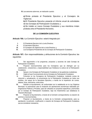 49
III. Las sesiones solemnes, se realizarán cuando:
a) Rinda protesta el Presidente Ejecutivo y el Consejero de
Vigilancia;
b) El Presidente Ejecutivo presente el informe anual de actividades
de los Consejos de Participación Ciudadana; y
c) Se instale un nuevo Consejo Ciudadano y sus miembros rindan
protesta ante el Presidente Honorario.
DE LA COMISIÓN EJECUTIVA
Artículo 166.- La Comisión Ejecutiva estará integrada por:
I. El Presidente Ejecutivo de la Junta Directiva;
II. El Secretario Ejecutivo;
III. El Consejero de Vigilancia de la Junta Directiva; y
IV. Los Consejeros Presidentes de los Consejos de Participación Ciudadana.
Artículo 167.- Son responsabilidades y atribuciones de la Comisión Ejecutiva, las
siguientes:
I. Dar seguimiento a los programas, proyectos y acciones de cada Consejo de
Participación Ciudadana;
II. Proponer reconocimientos para los Consejeros que se distingan por su
colaboración, compromiso y responsabilidad que fortalezca la cultura de la Participación
Ciudadana;
III. Apoyar a los Consejos de Participación Ciudadana en las gestiones ciudadanas;
IV. Vigilar el buen funcionamiento de los Consejos de Participación Ciudadana;
V. Fomentar en los Consejeros de Participación Ciudadana, mediante cursos de
inducción y actualización, el conocimiento de la Participación Ciudadana en todos sus
ámbitos, con apoyo de la Secretaria Ejecutiva, a través de la impartición de cursos,
talleres, foros, seminarios, entre otros;
VI. Solicitar al Ayuntamiento, de conformidad con lo establecido en la Ley Orgánica
Municipal, la autorización para la recepción de aportaciones económicas realizadas por
Organismos Públicos y Privados, para ser utilizados en proyectos específicos, promovidos
por el Consejo de Participación Ciudadana, bajo los lineamientos que establezca la
Tesorería Municipal;
VII. Proponer al Ayuntamiento, a través de la Comisión correspondiente, la creación de
premios y reconocimientos;
VIII. Proponer al Ayuntamiento, a través de la Comisión correspondiente, para su
aprobación, la extinción, modificación o creación de Consejos de Participación Ciudadana
que se consideren necesarios;
 