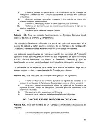 50
IX. Establecer canales de comunicación y de colaboración con los Consejos de
Participación Ciudadana de otros Municipios de la Entidad, así como de otros Estados de
la República;
X. Organizar reuniones, seminarios, congresos y otros eventos de interés con
expertos nacionales e internacionales;
XI. Fomentar la publicación y difusión de obras y servicios, que lo ameriten;
XII. Conformar las Comisiones que se consideren pertinentes para el logro de los
objetivos específicos; y
XIII. Las demás que le confiera el presente Capítulo.
Artículo 168.- Para su correcto funcionamiento, la Comisión Ejecutiva podrá
sesionar de manera ordinaria y extraordinaria.
Las sesiones ordinarias se celebrarán una vez al mes, para dar seguimiento a los
planes de trabajo y tratar asuntos comunes de los Consejos de Participación
Ciudadana, a estas sesiones deberán asistir los Consejeros Presidentes.
Las sesiones extraordinarias se realizarán cuando las convoque el Presidente
Ejecutivo o más del cincuenta por ciento de sus integrantes, en este caso dicha
solicitud deberá notificarse por escrito al Secretario Ejecutivo y solo se
desahogarán los temas especificados en la convocatoria, sin asuntos generales.
La asistencia de un suplente será válida para efectos de quórum legal de la
sesión, pero no contará como asistencia del Consejero propietario
Artículo 169.- Son funciones del Consejero de Vigilancia, las siguientes:
I. Solicitar al titular de la Secretaría Ejecutiva los registros de asistencia a las
sesiones de los Consejos de Participación Ciudadana para rendir un informe semestral;
II. Organizar y realizar semestralmente, mesas de trabajo con los Consejeros de
Vigilancia de cada Consejo de Participación Ciudadana, para dar seguimiento a sus
respectivas actividades;
III. Dar seguimiento a las aportaciones económicas; y
IV. Las demás que le confiera la Junta Directiva y la Comisión Ejecutiva.
DE LOS CONSEJEROS DE PARTICIPACION CIUDADANA
Artículo 170.- Para ser miembro de un Consejo de Participación Ciudadana, se
requiere:
I. Ser ciudadano Mexicano en pleno ejercicio de sus derechos;
 