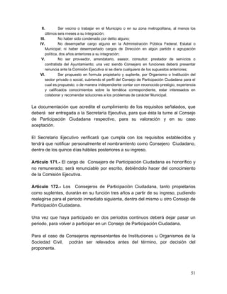 51
II. Ser vecino o trabajar en el Municipio o en su zona metropolitana, al menos los
últimos seis meses a su integración;
III. No haber sido condenado por delito alguno;
IV. No desempeñar cargo alguno en la Administración Pública Federal, Estatal o
Municipal; ni haber desempeñado cargos de Dirección en algún partido o agrupación
política, dos años anteriores a su integración;
V. No ser proveedor, arrendatario, asesor, consultor, prestador de servicios o
contratista del Ayuntamiento; una vez siendo Consejero en funciones deberá presentar
renuncia ante la Comisión Ejecutiva si se diera cualquiera de los supuestos anteriores;
VI. Ser propuesto en formula propietario y suplente, por Organismo o Institución del
sector privado o social, cubriendo el perfil del Consejo de Participación Ciudadana para el
cual es propuesto; o de manera independiente contar con reconocido prestigio, experiencia
y calificados conocimientos sobre la temática correspondiente, estar interesados en
colaborar y recomendar soluciones a los problemas de carácter Municipal.
La documentación que acredite el cumplimiento de los requisitos señalados, que
deberá ser entregada a la Secretaría Ejecutiva, para que ésta la turne al Consejo
de Participación Ciudadana respectivo, para su valoración y en su caso
aceptación.
El Secretario Ejecutivo verificará que cumpla con los requisitos establecidos y
tendrá que notificar personalmente el nombramiento como Consejero Ciudadano,
dentro de los quince días hábiles posteriores a su ingreso.
Artículo 171.- El cargo de Consejero de Participación Ciudadana es honorífico y
no remunerado; será renunciable por escrito, debiéndolo hacer del conocimiento
de la Comisión Ejecutiva.
Artículo 172.- Los Consejeros de Participación Ciudadana, tanto propietarios
como suplentes, durarán en su función tres años a partir de su ingreso, pudiendo
reelegirse para el periodo inmediato siguiente, dentro del mismo u otro Consejo de
Participación Ciudadana.
Una vez que haya participado en dos periodos continuos deberá dejar pasar un
periodo, para volver a participar en un Consejo de Participación Ciudadana.
Para el caso de Consejeros representantes de Instituciones u Organismos de la
Sociedad Civil, podrán ser relevados antes del término, por decisión del
proponente.
 