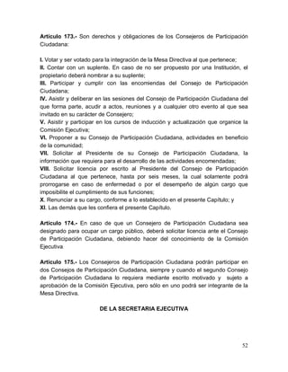 52
Artículo 173.- Son derechos y obligaciones de los Consejeros de Participación
Ciudadana:
I. Votar y ser votado para la integración de la Mesa Directiva al que pertenece;
II. Contar con un suplente. En caso de no ser propuesto por una Institución, el
propietario deberá nombrar a su suplente;
III. Participar y cumplir con las encomiendas del Consejo de Participación
Ciudadana;
IV. Asistir y deliberar en las sesiones del Consejo de Participación Ciudadana del
que forma parte, acudir a actos, reuniones y a cualquier otro evento al que sea
invitado en su carácter de Consejero;
V. Asistir y participar en los cursos de inducción y actualización que organice la
Comisión Ejecutiva;
VI. Proponer a su Consejo de Participación Ciudadana, actividades en beneficio
de la comunidad;
VII. Solicitar al Presidente de su Consejo de Participación Ciudadana, la
información que requiera para el desarrollo de las actividades encomendadas;
VIII. Solicitar licencia por escrito al Presidente del Consejo de Participación
Ciudadana al que pertenece, hasta por seis meses, la cual solamente podrá
prorrogarse en caso de enfermedad o por el desempeño de algún cargo que
imposibilite el cumplimiento de sus funciones;
X. Renunciar a su cargo, conforme a lo establecido en el presente Capítulo; y
XI. Las demás que les confiera el presente Capítulo.
Artículo 174.- En caso de que un Consejero de Participación Ciudadana sea
designado para ocupar un cargo público, deberá solicitar licencia ante el Consejo
de Participación Ciudadana, debiendo hacer del conocimiento de la Comisión
Ejecutiva.
Artículo 175.- Los Consejeros de Participación Ciudadana podrán participar en
dos Consejos de Participación Ciudadana, siempre y cuando el segundo Consejo
de Participación Ciudadana lo requiera mediante escrito motivado y sujeto a
aprobación de la Comisión Ejecutiva, pero sólo en uno podrá ser integrante de la
Mesa Directiva.
DE LA SECRETARIA EJECUTIVA
 