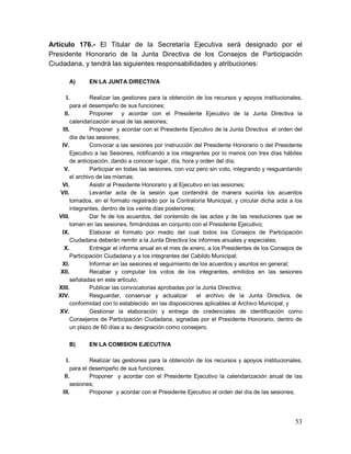 53
Artículo 176.- El Titular de la Secretaría Ejecutiva será designado por el
Presidente Honorario de la Junta Directiva de los Consejos de Participación
Ciudadana, y tendrá las siguientes responsabilidades y atribuciones:
A) EN LA JUNTA DIRECTIVA
I. Realizar las gestiones para la obtención de los recursos y apoyos institucionales,
para el desempeño de sus funciones;
II. Proponer y acordar con el Presidente Ejecutivo de la Junta Directiva la
calendarización anual de las sesiones;
III. Proponer y acordar con el Presidente Ejecutivo de la Junta Directiva el orden del
día de las sesiones;
IV. Convocar a las sesiones por instrucción del Presidente Honorario o del Presidente
Ejecutivo a las Sesiones, notificando a los integrantes por lo menos con tres días hábiles
de anticipación, dando a conocer lugar, día, hora y orden del día;
V. Participar en todas las sesiones, con voz pero sin voto, integrando y resguardando
el archivo de las mismas;
VI. Asistir al Presidente Honorario y al Ejecutivo en las sesiones;
VII. Levantar acta de la sesión que contendrá de manera sucinta los acuerdos
tomados, en el formato registrado por la Contraloría Municipal, y circular dicha acta a los
integrantes, dentro de los veinte días posteriores;
VIII. Dar fe de los acuerdos, del contenido de las actas y de las resoluciones que se
tomen en las sesiones, firmándolas en conjunto con el Presidente Ejecutivo;
IX. Elaborar el formato por medio del cual todos los Consejos de Participación
Ciudadana deberán remitir a la Junta Directiva los informes anuales y especiales;
X. Entregar el informe anual en el mes de enero, a los Presidentes de los Consejos de
Participación Ciudadana y a los integrantes del Cabildo Municipal;
XI. Informar en las sesiones el seguimiento de los acuerdos y asuntos en general;
XII. Recabar y computar los votos de los integrantes, emitidos en las sesiones
señaladas en este articulo;
XIII. Publicar las convocatorias aprobadas por la Junta Directiva;
XIV. Resguardar, conservar y actualizar el archivo de la Junta Directiva, de
conformidad con lo establecido en las disposiciones aplicables al Archivo Municipal; y
XV. Gestionar la elaboración y entrega de credenciales de identificación como
Consejeros de Participación Ciudadana, signadas por el Presidente Honorario, dentro de
un plazo de 60 días a su designación como consejero.
B) EN LA COMISION EJECUTIVA
I. Realizar las gestiones para la obtención de los recursos y apoyos institucionales,
para el desempeño de sus funciones;
II. Proponer y acordar con el Presidente Ejecutivo la calendarización anual de las
sesiones;
III. Proponer y acordar con el Presidente Ejecutivo el orden del día de las sesiones;
 