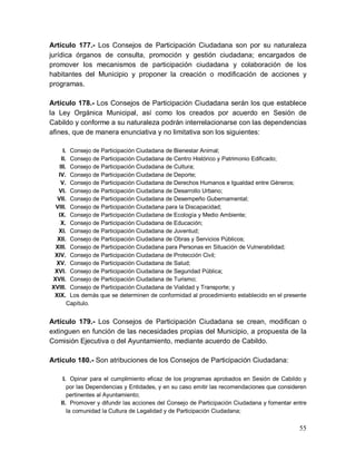 55
Artículo 177.- Los Consejos de Participación Ciudadana son por su naturaleza
jurídica órganos de consulta, promoción y gestión ciudadana; encargados de
promover los mecanismos de participación ciudadana y colaboración de los
habitantes del Municipio y proponer la creación o modificación de acciones y
programas.
Artículo 178.- Los Consejos de Participación Ciudadana serán los que establece
la Ley Orgánica Municipal, así como los creados por acuerdo en Sesión de
Cabildo y conforme a su naturaleza podrán interrelacionarse con las dependencias
afines, que de manera enunciativa y no limitativa son los siguientes:
I. Consejo de Participación Ciudadana de Bienestar Animal;
II. Consejo de Participación Ciudadana de Centro Histórico y Patrimonio Edificado;
III. Consejo de Participación Ciudadana de Cultura;
IV. Consejo de Participación Ciudadana de Deporte;
V. Consejo de Participación Ciudadana de Derechos Humanos e Igualdad entre Géneros;
VI. Consejo de Participación Ciudadana de Desarrollo Urbano;
VII. Consejo de Participación Ciudadana de Desempeño Gubernamental;
VIII. Consejo de Participación Ciudadana para la Discapacidad;
IX. Consejo de Participación Ciudadana de Ecología y Medio Ambiente;
X. Consejo de Participación Ciudadana de Educación;
XI. Consejo de Participación Ciudadana de Juventud;
XII. Consejo de Participación Ciudadana de Obras y Servicios Públicos;
XIII. Consejo de Participación Ciudadana para Personas en Situación de Vulnerabilidad;
XIV. Consejo de Participación Ciudadana de Protección Civil;
XV. Consejo de Participación Ciudadana de Salud;
XVI. Consejo de Participación Ciudadana de Seguridad Pública;
XVII. Consejo de Participación Ciudadana de Turismo;
XVIII. Consejo de Participación Ciudadana de Vialidad y Transporte; y
XIX. Los demás que se determinen de conformidad al procedimiento establecido en el presente
Capítulo.
Artículo 179.- Los Consejos de Participación Ciudadana se crean, modifican o
extinguen en función de las necesidades propias del Municipio, a propuesta de la
Comisión Ejecutiva o del Ayuntamiento, mediante acuerdo de Cabildo.
Artículo 180.- Son atribuciones de los Consejos de Participación Ciudadana:
I. Opinar para el cumplimiento eficaz de los programas aprobados en Sesión de Cabildo y
por las Dependencias y Entidades, y en su caso emitir las recomendaciones que consideren
pertinentes al Ayuntamiento;
II. Promover y difundir las acciones del Consejo de Participación Ciudadana y fomentar entre
la comunidad la Cultura de Legalidad y de Participación Ciudadana;
 