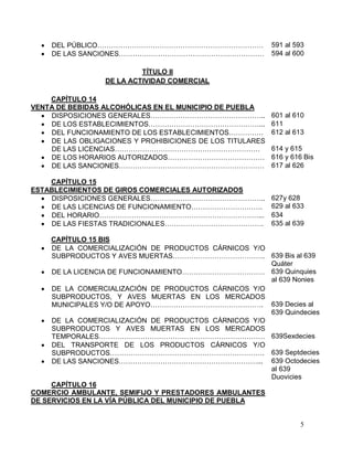 5
 DEL PÚBLICO……………………………………………………………… 591 al 593
 DE LAS SANCIONES……………………………………………………… 594 al 600
TÍTULO II
DE LA ACTIVIDAD COMERCIAL
CAPÍTULO 14
VENTA DE BEBIDAS ALCOHÓLICAS EN EL MUNICIPIO DE PUEBLA
 DISPOSICIONES GENERALES………………………………………….. 601 al 610
 DE LOS ESTABLECIMIENTOS…………………………………………... 611
 DEL FUNCIONAMIENTO DE LOS ESTABLECIMIENTOS…………… 612 al 613
 DE LAS OBLIGACIONES Y PROHIBICIONES DE LOS TITULARES
DE LAS LICENCIAS……………………………………………………… 614 y 615
 DE LOS HORARIOS AUTORIZADOS…………………………………… 616 y 616 Bis
 DE LAS SANCIONES……………………………………………………… 617 al 626
CAPÍTULO 15
ESTABLECIMIENTOS DE GIROS COMERCIALES AUTORIZADOS
 DISPOSICIONES GENERALES…………………………………………..
 DE LAS LICENCIAS DE FUNCIONAMIENTO………………………….
627y 628
629 al 633
 DEL HORARIO……………………………………………………………... 634
 DE LAS FIESTAS TRADICIONALES……………………………………. 635 al 639
CAPÍTULO 15 BIS
 DE LA COMERCIALIZACIÓN DE PRODUCTOS CÁRNICOS Y/O
SUBPRODUCTOS Y AVES MUERTAS…………………………………. 639 Bis al 639
Quáter
 DE LA LICENCIA DE FUNCIONAMIENTO……………………………… 639 Quinquies
al 639 Nonies
 DE LA COMERCIALIZACIÓN DE PRODUCTOS CÁRNICOS Y/O
SUBPRODUCTOS, Y AVES MUERTAS EN LOS MERCADOS
MUNICIPALES Y/O DE APOYO…………………………………………. 639 Decies al
639 Quindecies
 DE LA COMERCIALIZACIÓN DE PRODUCTOS CÁRNICOS Y/O
SUBPRODUCTOS Y AVES MUERTAS EN LOS MERCADOS
TEMPORALES……………………………………………………………… 639Sexdecies
 DEL TRANSPORTE DE LOS PRODUCTOS CÁRNICOS Y/O
SUBPRODUCTOS…………………………………………………………. 639 Septdecies
 DE LAS SANCIONES……………………………………………………... 639 Octodecies
al 639
Duovicies
CAPÍTULO 16
COMERCIO AMBULANTE, SEMIFIJO Y PRESTADORES AMBULANTES
DE SERVICIOS EN LA VÍA PÚBLICA DEL MUNICIPIO DE PUEBLA
 
